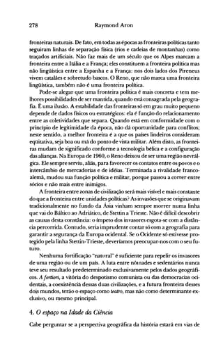 278 Raymond Aron
fronteiras naturais. De fato, em todas as épocas as fronteiras políticas tanto
seguiram linhas de separação física (rios e cadeias de montanhas) como
traçados artificiais. Não faz mais de um século que os Alpes marcam a
fronteira entre a Itália e a França; eles constituem a fronteira política mas
não lingüística entre a Espanha e a França: nos dois lados dos Pireneus
vivem catalães e sobretudo bascos. O Reno, que não marca uma fronteira
lingüística, também não é uma fronteira política.
Pode-se alegar que uma fronteira política é mais concreta e tem me­
lhores possibilidades de ser mantida, quando está consagrada pela geogra­
fia. É uma ilusão. A estabilidade das fronteiras só em grau muito pequeno
depende de dados físicos ou estratégicos: ela é função do relacionamento
entre as coletividades que separa. Quando está ·em conformidade com o
princípio de legitimidade da época, não dá oportunidade para conflitos;
neste sentido, a melhor fronteira é a que os países lindeiros consideram
eqüitativa, seja boa ou má do ponto de vista militar. Além disto, as frontei­
ras mudam de significado conforme a tecnologia bélica e a configuração
das alianças. Na Europa de 1960, o Reno deixou de ser uma região nevrál­
gica. Ele sempre serviu, aliás, para favorecer os contatos entre os povos e o
intercârnbio de mercadorias e de idéias. Terminada a rivalidade franco­
alemã, mudou sua função política e militar, porque passou a correr entre
sócios e não mais entre inimigos.
A fronteira entre zonas de civilização será mais visível e mais constante
do que a fronteira entre unidades políticas? As invasões que se originavam
tradicionalmente no fundo da Ásia vinham sempre morrer numa linha
que vai do Báltico ao Adriático, de Stettin a Trieste. Não é difícil descobrir
as causas desta constância: o ímpeto dos invasores esgota-se com a distân­
cia percorrida. Contudo, seria imprudente contar só com a geografia para
garantir a segurança da Europa ocidental. Se o Ocidente só estivesse pro­
tegido pela linha Stettin-Trieste, deveríamos preocupar-nos com o seu fu­
turo.
Nenhuma fortificação "natural" é suficiente para repelir os invasores
de- uma região ou de um país. A luta entre nÔlnades e sedentários nunca
teve seu resultado predeterminado exclusivamente pelos dados geográfi­
cos. A fortiori; a vitória do despotismo comunista ou das democracias oci­
dentais, a coexistênciá dessas duas civilizações, e a futura fronteira desses
dois mundos, terão o espaço como teatro, mas não como determinante ex­
clusivo, ou mesmo principal.
4. O espaço na Idade da Ciência
Cabe perguntar se a perspectiva geográfica da história estará em vias de
 