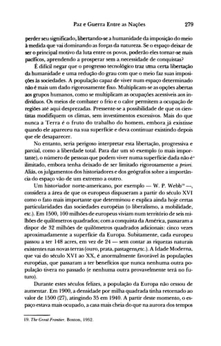 279Paz e Guerra Entre as Nações
perder seu significado, libertando-se a humanidade da imposição do meio
à medida que vai dominando as forças da natureza. Se o espaço deixar de
ser o principal motivo da luta entre os povos, poderão eles tomar-se mais
pacfficos, aprendendo a prosperar sem a. necessidade de conquistas?
É difícil negar que o progresso tecnológico traz tnna certa libertação
da humanidade e uma redução do grau com que o meio faz suas imposi­
ções às sociedades. A população capaz de viver num espaço determinado
não é mais um dado rigorosamente fixo. Multiplicam-se as opções abertas
aos grupos humanos, como se multiplicam as ocupações acessíveis aos in­
divíduos. Os meios de combater o frio e o calor permitem a ocupação de
regiões até aqui desprezadas. Pressente-se a possibilidade de que os cien­
tistas modifiquem os climas, sem investimentos excessivos. Mais do que
nunca a Terra é o fruto do trabalho do homem, emborajá existisse
quando ele apareceu na sua superfície e deva continuar existindo depois
que ele desaparecer.
No entanto, seria perigoso interpretar esta libertação, progressiva e
parcial, como a liberdade total. Para dar um só exemplo (o mais impor­
tante), o número de pessoas que podem viver numa superfície dada não é·
ilimitado, embora tenha deixado de ser limitado rigorosamente a priori.
Aliás, osjulgamentos dos historiadores e dos geógrafos sobre a importân­
cia do espaço vão de um extremo a outro.
Um historiador norte-americano, por exemplo - W. P. WebbI9
- ,
considera a área de que os europeus dispuseram a partir do século XVI
como o fato mais importante que determinou e explica ainda hoje certas
particularidades das sociedades européias (o liberalismo, a mobilidade,
etc.). Em 1500, 100 milhões de europeus viviam num território de seis mi­
lhões de quilômetros quadrados; com a conquista da América, passaram a
dispor de 32 milhões de quilômetros quadrado~ adicionais: cinco vezes
aproximadamente a superfíGie da Europa. Subitamente, cada europeu
passou a ter 148 acres, em vez de 24 - sem contar as riquezas naturais
existentes nas novas terras (ouro, prata, pastagens,etc.). A Idade Moderna,
que vai do século XVI ao XX, é anormalmente favorável às populações
européias, que passaram a ter benefícios que nunca nenhuma outra po­
pulação tivera no passado (e nenhuma outra provavelmente terá no fu­
turo).
Durante estes séculos felizes, a população da Europa não cessou de
aumentar. Em 1900, a densidade por milha quadrada tinha retornado ao
valor de 1500 (27), atingindo 35 em 1940. A partir deste momento, o es­
paço estava mais ocupado, a casa mais cheia do que na aurora dos tempos
19. The Great Frontier. Bostoo, 1952.
 
