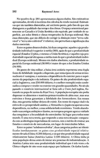 282 Raymond Aron
No quadro da p. 281 apresentamos alguns dados. São estimativas
aproximadas, devido à incerteza dos cálculo& da renda nacional. Estimati­
vas que são também distorcidas, até umêerto ponto, pelo fato de que não
distinguem a qualidade das terras e dos climas. O espaço setentrional per­
tencente ao Canadá e à União Soviética não equivale, por unidade de su­
perfície, aos solos férteis e climas temperados da Europa ocidental. Mas
essas distorções, que são difíceis de corrigir (a distinção entre "terra culti­
vável" e "terra não-cultivável" é relativa), não perturbam a significação dos
dados essenciais.
Entre os países desenvolvidos, há duas categorias: aqueles cuja produ­
tividade individual é superior à média (360), lllais do que a produtividade
espacial (Estados Unidos, e mesmo a União Soviética), e aqueles cuja pro­
dutividade espacial ~ltrapassa a média mais do que a produtividade indivi­
dual (Europa ocidental). Mesmo em dados absolutos, a produtividade es­
pacial da Europa ocidental (58.000) é maior do que a dos Estados Unidos
(34.000).
Do ponto de vista militar, a baixa área unitária representa uma dupla
fonte de debilidade: impede a dispersão, que nesta época de armas te~mo­
nucleares é vantajosa, e aumenta a dependência do exterior para o supri­
mento da população e da indústria. Os países de alta produtividade espa­
cial (a Inglaterra, com 250.000 dólares, é o melhor exemplo) estão conde­
nados a comprar e vender no exteriorem grandes quantidades. No século
p~ssado o comércio internacional se fazia sob a Union Jack inglesa, flu­
tuando na popa de navios da Rayal Navy. A população européia não podia
dispensar os alimentos e matérias-primas trazidos de além-mar, mas seus
exércitos e frotas garantiam a fidelidade dos fornecedores. Em nossos
dias, esta garantia militar deixou de existir. Em nome do espaço vital e da
esfera de co-prosperidade asiática, a Alemanha eoJapão escaparam a essa
dependência, ou melhor, a essa solidariedade econômica. Tendo abando­
nado suas antigas ambições e ilusões, os europeus pregam agora a vaidade
das conquistas e a fecundidade do Intercâmbio: há lugar para todos neste
mundo. É uma nova teoria, que responde a uma nova situação: compara­
da com as ideologias imperialistas de outrora, tem o mérito de ensinar aos
Estados o comércio de mercadorias, em lugar do intercâmbio bélico.
Entre os países "subdesenvolvidos", duas categorias podem ser identi­
ficauas iUleuialalnenle: us países cünl prüdutividade espacial relativa­
mente elevada (China: 6.200 dólares), e os que têm produtividade espacial
relativamente baixa (América Latina: 2.500 dólares). A China tinha já
uma população densa antes de iniciar seu processo de industrialização. A
América Latina tem uma produtividade individual que é três vezes a da
China e dispõe de oito vezes mais espaço por habitante. Os dados funda­
 