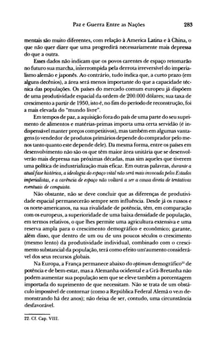 283Paz e Guerra Entre as Nações
mentais são muito diferentes, com relação à America Latina e à China, o
que não quer dizer que uma progredirá necessariamente mais depressa
do que a outra.
Esses dados não indicam que os povos carentes de espaço retomarão
no futuro sua marcha, interrompida pela derrota irreversível do imperia­
lismo alemão ejaponês. Ao contrário, tudo indica que, a curto prazo (em
alguns decênios), a área será menos importante do que a capacidade téc­
nica das populações. Os países do mercado comum europeu já dispõem
de uma produtividade espacial da ordem de 200.0QO dólares; sua taxa de
crescimento a partir de 1950, isto é, no fim do período de reconstrução, foi
a mais elevada do "mundo livre".
Em tempos de paz, a aquisição fora do país de uma parte do seu supri­
mento de alimentos e matérias-primas importa uma certa servidão (é in­
dispensável manter preços competitivos), mas também em algumas vanta­
gens (o vendedor de produtos primários depende do comprador pelo me­
nos tanto quanto este depende dele). Da mesma forma, entre os países em
desenvolvimento não são os que têm maior área unitária que se desenvol­
verão mais depressa nas próximas décadas, mas sim aqueles que tiverem
uma política de industrialização mais eficaz. Em outras palavras, durante a
atualfase histórica, aUkologia do espaço vital não será mais invocada pelos Estados
imperialistas, e a carência de espaço não voltará a ser a causa direta de tentativas
eventuais de conquista.
Não obstante, não se deve concluir que as diferenças de produtivi­
dade espacial permanecerão sempre sem influência. Desde já os russos e
os norte-americanos, na sua rivalidade de potência, têm, em comparação
com os europeus, a superioridade de uma baixa densidade de população,
em termos relativos, o que lhes permite uma agricultura extensiva e uma
reserva ampla para o crescimento demográfico e econômico; garante,
além disso, que dentro de um ou de uns poucos séculos o crescimento
(mesmo lento) da produtividade individual, combinado com o cresci­
mento substancial da população, terá como efeito uIItaumento considerá­
vel dos seus recursos globais.
Na Europa, a França permanece abaixo do optimum demográfico22
de
potência e de bem-estar, mas a Alemanha ocidental e a Grã-Bretanha não
podem aumentar sua população sem que se eleve também a porcentagem
importada do suprimento de que necessitam. Não se trata de um obstá­
culo impossível de contornar (como a República Federal Alemã o vein de­
monstrando há dez anos); não deixa de ser, contudo, uma circunstância
desfavorável.
22. Cf. Capo VIII.
 