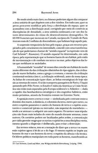 284 Raymond Aron
De modo ainda mais claro, os chineses poderiam algum dia comparar
a área unitária de que dispõem com a dos vizinhos. Em todo caso, quer os
povos procurem nlodificar pela força a distribuição do espaço, quer se
acomodem com a distribuição atual, corrigindo por meio do comércio as
discrepâncias de densidade, a área unitária continuará a ser um dos fa­
tores determinantes do ritmo do desenvolvimento demográfico. Os
60.000 franceses que moravam no Canadá, na época do Tratado de Paris
tiveram mais de 5 milhões de descendentes, que habitam hoje aquele país.
A suspensão temporária da luta pelo espaço, graças aos recursos pro­
piciados pelo crescimento em intensidade, coincide com uma transforma­
ção do que poderíamos chamar de "sentido espacial" (a expressão vem de
Carl Schmitt23
: Raumsi.nn). O sentido espacial foi determinado, em cada
época, pela representação que os homens fazem do seu habitat, pelo estilo
de movimentação e de combate em terra e no mar, pelos objetivos das lu­
tas que mobilizam as sociedades.
A humanidade "mundial" de nossos dias concebe seu habitat de modo
muito diferente do das civilizações ribeirinhas do tipo egípcio, das civiliza­
ção de mares fechados, como a grega e a romana, e mesmo da civilização
continental-oceânica (isto é, a.civilização ocidental), antes da nossa época.
As linhas de comunicação (quer dizer, as linhas estratégicas) de hoje não
são as mesmas de ontem. O avião transporta passageiros de Paris a Tóquio
passando pelo Pólo Norte; os Estados Unidos da América e a União Sovié­
tica não estão mais separados pela Europa ocidental e o Átlântico - dada
a rapidez dos bombardeiros estratégicos e dos engenhos balísticos, estão
muito próximos, através da fronteira comum no Extremo Norte.
A oposição entre a terra e o mar - simbolizada pelo contraste entre o
domínio dos mares, à distância, e o domínio da terra, metro por nletro, ou
entre o espírito possessivo e caseiro do homem de terra e o espírito aven­
tureiro e comercial (pirata ou mercador, não inlporta) do marinheiro ­
tende a se atenuar e a adquirir um outro aspecto. Os navios e suas tripula­
ções não ficam mais isolados do resto do mundo durante semanas, como
outrora. Os corsários podem ser localizados pelos aviões, a comunicação
por rádio permite reagrupar os navios e sujeitá-los a uma disciplina estrita,
mesmo quando a dispersão é deliberada, para evitar a destruição.
Em termos míucos, tem-se a tentação de dizer que a terra e os mares
estão sujeitos agora à lei do ar e do fogo. O mesmo espírito se impõe aos
homens do mar e aos homens da terra: o espírito da ciência e da técnica.
Os líderes políticos manipulam em toda parte os homens, manobrando as
23. Carl Schmitt, Land ulld Meer, eine Weltgeschichtliche Betrochtung, Leipzig, 1944.
 