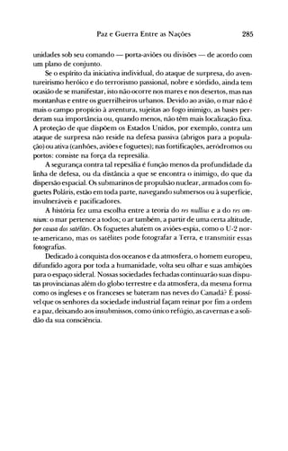 285Paz e Guerra Entre as Nações
unidades sob seu comando - porta-aviões ou divisões - de acordo com
um plano de conjunto.
Se o espírito da iniciativa individual, do ataque de surpresa, do aven­
tureirismo heróico e do terrorismo passional, nobre e sórdido, ainda tem
ocasião de se manifestar, isto não ocorre nqs mares e nos desertos, mas nas
montanhas e entre os guerrilheiros urbanos. Devido ao avião, o mar não é
mais o campo propício à aventura, sujeitas ao fogo inimigo, as bases per­
deram sua importância ou, quando menos, não têm mais localização fixa.
A proteção de que dispõem os Estados Unidos, por exemplo, contra um
ataque de surpresa não reside na defesa passiva (abrigos para a popula­
ção) ou ativa (canhões, aviões e foguetes); nas fortificações, aeródromos ou
portos: consiste na força da represália.
A segurança contra tal repesália é função menos da profundidade da
linha de delesa, ou da distância a que se encontra o inimigo, do que da
dispersão espacial. Os submarinos de propulsão nuclear, armados com fo­
guetes Poláris, estão em toda parte, navegando submersos ou à superfície,
invulneráveis e pacificadores.
A história fez uma escolha entre a teoria do res nullius e a do res om­
nium: o mar pertence a todos; o ar também, a partir de uma certa altitude,
por causa dos satélites. Os foguetes abatem os aviões-espia, como o U-2 nor­
te-americano, mas os satélites pode fotografar a Terra, e transmitir essas
fotografias.
Dedicado à conquista dos oceanos e da atmosfera, o homem europeu,
difundido agora por toda a humanidade, volta seu olhar e suas ambições
para o espaço sideral. Nossas sociedades fechadas continuarão suas dispu­
tas provincianas além do globo terrestre e da atmosfera, da mesma forma
como os ingleses e os franceses se bateram nas neves do Canadá? É possí­
vel que os senhores da sociedade industrial façam reinar por fim a ordem
e a paz, deixando aos insubmissos, como único refúgio, as cavernas e a soli­
dão da sua consciência.
 