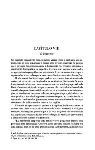 CAPÍTULO VIII
o NÚlnerO
No capítulo precedente mencionamos várias vezes o problema do nú­
mero. Não se pode considerar o espaço sem invocar o número de pessoas
que o povoam. Foi o vínculo entre a distribuição dos recursos naturais e a
distribuição demográfica na superfície terrestre que sugeriu a Mackinder
a esquematização geográfica que estudamos. É por meio do número que o
espaço influencia, em boa parte, o curso da história e o destino das nações.
O número de habitantes que podem viver numa área determinada
varia evidentemente em função dos meios técnicos disponíveis. Se estes
forem considerados como uma constante - e durante longos períodos da
histórial
esta suposição não se apartava muito da realidade e.sobretudo da
consciência que os homens tinham dela-, os acontecimentos e as institui­
ções, as vitórias e os desastres militares, o regime da propriedade e a or­
dem pública, a atitude dos governantes com respeito ao comércio e às ri­
quezas são considerados, justamente, como as causas diretas da variação
do número de habitantes dos países e das regiões.
Contudo, esta perspectiva, que em si é legítima, inclinava às vezes os
autores mais sábios a certas afirmativas esdrúxulas. No século XVIII, por
exemplo, Montesquieu pensava que a Europa esta.va em vias de diminuir
sua populaçã02
, e acusava Paris e a centralização,da França de provocarem
a diminuição do número dos franceses:
"É a tendência perpétua para reunir vários pequenos Estados que
provocou esta diminuição. Outrora, cada pequena cidade francesa era
uma capital; hoje, só há uma grande capital. Antigamente, cada parte do
1. Vale lembrar que entendemos por "história" o curto período das sociedades superio­
res, ou civilizações: cerca de 6.000 anos.
2. Esprit des Lois, XXIII, 19 e 24.
 