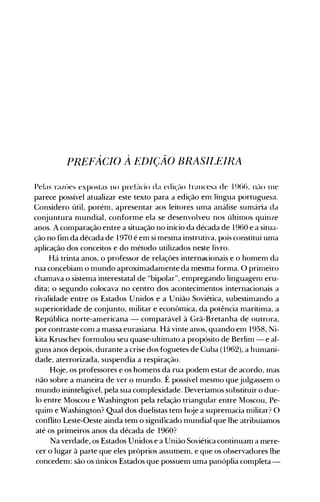 PREf~CIO À EDIÇÃO BRASIIJEIRA
Pelas razúes expostas lH) prebicio da edição francesa de 19(1tl. n~10 111e
parece possível atualizar este texto para a edição em língua portuguesa.
Considero útil, porém, apresentar aos leitores uma análise sumária da
conjuntura mundial, conforme ela se desenvolveu nos últin10s quinze
anos. A comparação entre a situação no início da década de 1960 e a situa­
ção no fim da década de 1970 é em si mesma instrutiva, pois constitui uma
aplicação dos conceitos e do método utilizados neste livro.
Há trinta anos, o professor de relações internal:ionais e o homem da
rua concebiam o mundo aproximadamente da mesma forma. O prin1eiro
chamava o sistema interestatal de "bipolar", empre]"ando linguagen1 eru­
dita; o segundo colocava no centro dos acontecimentos internacionais a
rivalidade entre os Estados Unidos e a União Soviética, subestimando.a
superioridade de conjunto, militar e econômica, da potência n1arítima, a
República norte-americana - comparável à Grã-Bretanha de outrora,
por contraste com a massa eurasiana. Há vinte anos, quando em 1958, Ni­
kita Kruschev formulou seu quase-ultimato a propósito de Berlim - e al­
guns anos depois, durante a crise dos.foguetes de Cuba (1962), a humani­
dade, aterrorizada, suspendia a respiração.
Hoje, os professores e os homens da rua podem estar de acordo, mas
não sobre a maneira de ver o mundo. É possível mesmo que julgassem o
mundo ininteligível, pela sua complexidade. Deveríamos substituir o due­
lo entre Moscou e Washington pela relação triangular entre Moscou, Pe­
quim e Washington? Qual dos duelistas tem hoje a supremacia militar? O
conflito Leste-Oeste ainda tem o significado n1undial que lhe atribuíamos
até os primeiros anos da década de 1960?
Na verdade, os Estados Unidos e a União Soviética continuam a mere­
cer o lugar à parte que eles próprios assumem, e que os observadores lhe
concedem: são os únicos Estados que possuem uma panóplia completa­
 
