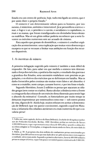 288 Raymond Aron
Estado era um centro de potência; hoje, tudo está ligado ao centro, que é
por assim dizer o próprio Estado."
O número é um determinante odioso para os homens; por isto
mesmo, é misterioso, anônimo e inescrutável.Já se personificou a terra e o
mar, o fogo e o ar, o petróleo e o carvão, o social.ismo e o capitalismo, os
trusts e as massas, que foram transfigurados em divindades benevolentes
ou maléficas. Mas só um gênio militar poderia reconhecer que a sorte fa­
vorece os exércitos numerosos sem ser acusado de cinismo.
Para aqueles que gostam de desmitificar, o número é a melhor expli­
cação dos acontecimentos; uma explicação que muitas vezes desencoraja e
exaspera os que se recusam a limitar suas ambições em função dos recur­
sos disponíveis.
1. As incertews do número
A primeira indagação sugerida pelo número é também a mais difícil de
responder. De fato, para saber em que medida o número tem determi­
nado a força dos exércitos, a potência das nações, o resultado das guerras e
a grandeza dos Estados, seria necessário estabelecer com precisão as po­
pulações, e os efetivos dos exércitos que se defrontam em batalha. Mas os
dados fornecidos pelos cronistas são muitas vezes falsos e até absurdos: é
como se a exatidão, neste campo, causasse horror, e por isto fosse evitada.
Segundo Heródoto, foram 2 milhões os persas que atacaram as cida­
des gregas (sem contar os criados). Basta calcular a distância entre a frente
e a retaguarda das colunas de um exército dessa dimensão para sentir logo
o absurdo da estimativa:~. Contudo, os historiadores por muito tempo se
deixaram impressionar por testemunhos como esse - sob outros pontos
de vista, dignos de fé. Ainda hoje, muitos relutam em aceitar a demonstra­
ção de Delbrück (que me parece convincente), segundo a qual em Mara­
tona a infantaria dos cidadãos atenienses era mais numerosa do que a ca­
valaria persa4
•
3. Valho-me, neste capítulo, do livro de Hans Delbrück, Geschichte der Kriegskun5t im Rah­
men der Politischen Geschichte, Berlim, 1900: Heródoto atribui ao exército de Xerxes
1.200.000 homens, o que representaria unIa Lülund Jê 420 1I1illtas: yuanuo a cabeça àes­
sa coluna atingisse as Termópilas, a retaguarda estaria ainda enl Suva, do outro lado do
rio Tigre.
4. Ibidem, p. 38. A propósito dos dois milhões de combatentes persas nlencionados por
Heródoto,jean Bérard escreveu que esse dado deve ser pelo menos cinco vezes superior
à realidade, talvez mais ainda. Supondo a primeira alternativa, haveria 400.000 soldados
persas no ataque à Grécia, o que é tão pouco verossímil quanto a estinlativa de 2.000.000.
 