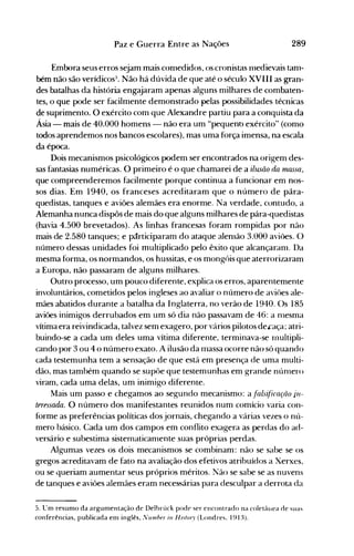 289Paz e Guerra Entre as Nações
Emix>ra seus erros sejam mais conledidos, os cronistas llledievais tanl­
bém não são verídicos3
• Não há dúvida de que até o século XVIII as gran­
des batalhas da história engajaram apenas alguns milhares de combaten­
tes, o que pode ser facilmente demonstrado pelas possibilidades técnicas
de suprimento. O exército com que Alexandre partiu para a conquista da
Ásia - mais de 40.000 homens - não era um "pequeno exército" (como
todos aprendemos nos bancos escolares), mas uma força imensa, na escala
da época.
Dois mecanismos psicológicos podem ser encontrados na origem des­
sas fantasias numérícas. O primeiro é o que chamarei de a ilusão da rnassa,
que compreenderemos facilmente porque continua a funcionar em nos­
sos dias. Em 1940, os franceses acreditaram que o número de pâra­
quedistas, tanques e aviões alemães era enorme. Na verdade, contudo, a
Alemanha nunca dispôs de mais do que alguns milhares de pára-quedistas
(havia 4.500 brevetados). As linhas francesas foram rompidas por não
mais de 2.580 tanques; e pãrticiparam do ataque alenlão 3.000 aviôes. O
número dessas unidades foi multiplicado pelo êxito que alcançaranl. Da
mesma forma, os normandos, os hussitas, e os mongóis que aterrorizaram
a Europa, não passaram de alguns milhares.
Outro processo, um pouco diferente, explica os erros, aparentemente
involuntários, cometidos pelos ingleses ao avaliar o número de aviôes ale­
mães abatidos durante a batalha da Inglaterra, no verão de 1940. Os 185
aviões inimigos derrubados em um só dia não passavam de 46: a nlesma
vítima era reivindicada, talvez sem exagero, por vários pilotos deLaça~ atri­
buindo-se a cada um deles uma vítima diferente, terminava-se rnultipli­
cando por 3 ou 4 o número exato. A ilusão da rnassa ocorre não só quando
cada testemunha tem a sensação de que está em presença de uma multi­
dão, mas também quando se supõe que testemunhas em grande núnlero
viram, cada uma delas, um inimigo diferente.
Mais um passo e chegamos ao segundo mecanismo: a fals~fi(ação jn­
teressada. O número dos nlanifestantes reunidos num comício varia con­
forme as preferências políticas dos jornais, chegando a várias vezes o nú­
mero básico. Cada um dos campos em conflito exagera as perdas do ad­
versário e subestima sistematicanlente suas próprias perdas.
Algumas vezes os dois mecanismos se combinam: não se sabe se os
gregos acreditavam de fato na avaliação dos efetivos atribuídos a Xerxes,
ou se queriam aumentar seus próprios méritos. Não se sabe se as nuvens
de tanques e aviões alemães eram necessárias para desculpar a derrota da
5. LTm resunlO da argumentação de Delbrück pode ser encontrado na coletâllea de suas
conferências, publicada em inglês, I/umber in Histm)' (Londres. 1913).
 
