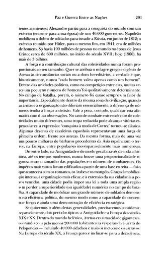 291Paz e Guerra Entre as Nações
tentes atenienses; Alexandre partiu para a conquista do mundo com um
exército (enorme para a sua época) de uns 40.000 guerreiros. Napoleão
mobilizou o dobro de soldados para invadir a Rússia, emjunho de 1812; o
exército reunido por Hitler, para o mesmo fim, em 1941, era de milhões
de homens. S9 havia 100 milhões de pessoas no mundo na época deJesus
Cristo; cerca de 600 milhões, no início do século XVII; hoje (1960), há
mais de 3 bilhões.
A força e a contribuição cultural das coletividades nunca foram pro­
porcionais ao seu tamanho. Quer se atribua o milagre grego e o gênio de
Atenas às circunstâncias sociais ou a dons hereditários, a verdade é que,
historicamente, nunca "cada homem valeu apenas como um homem".
Dentro das unidades políticas, como na competição entre elas, muitas ve­
zes um pequeno número de homens"foi qualitativamente determinante.
No campo de batalha, porém, o número foi quase sempre um fator de
importância. Especialmente dentro da mesma zona de civilização, quando
as armas e a organização não diferiam essencialmente, a diferença de nú­
meros tendia a fórçar a decisão. Vale a pena, contudo, qualificar esta afir­
mativa com duas observações. No caso de combate entre exércitos de cole­
tividades muito diferentes, uma tropa reduzida pode alcançar vitórias es­
petaculares: a expressão: "conquista à moda de Cortez" tornou-se clássica.
Algumas dezenas de cavaleiros espanhóis representavam uma força de
primeira ordem, frente aos astecas. Da nlesma forma, mais de lHI1a vez
uns poucos milhares de bárbaros procedentes da Ásia espalharam o ter­
ror, na Europa, entre populaçües inconlparavelnlente -nlais nunlerosas.
De outro lado, na Antiguidade e de modo geral através de toda a his­
tória, até os tempos modernos, nunca houve uma proporcionalidade ri­
gorosa entre o tamanho das populaçôes e o núnlero de combatentes. Os
impérios mais vastos foram edificados a partir de uma base estreita - foi o
que aconteceu com os romanos, os jrabes e os mongóis. Graças à mobiliza­
ção intensa, à organização mais eficaz, e à extensão da sua cidadania a po­
vo~ vencidos, uma cidade podia impor sua lei a toda uma ampla região
SI m perder, a superioridade (ou iguald3de) numérica no tampo de bata­
lha. A capacidade de mobilizar um grande número de soldados denl0ns­
tl,lva eficiência política, do mesmo modo como a capacidade de concen­
trar forças é ainda uma demonstração de eficiência estratégica.
Se quisermos ir além destas generalidades, precisaremos considerar,
separadanlente, dois períodos típicos: a Antiguidade e a Europa dos sécul()~
XIX e XX. Dentro do mundo helênico, Atenas era uma cidade gigantesca.
contando COlll pelo nlenos 200.000 habitantes às vésperas da (~uerra do
Peloponeso - incluindo 4U.000 cidadãos e 11lais os rnetecos e os escravos.
Na Europa do século XX, a França parece inclinar-se para a decadência,
 