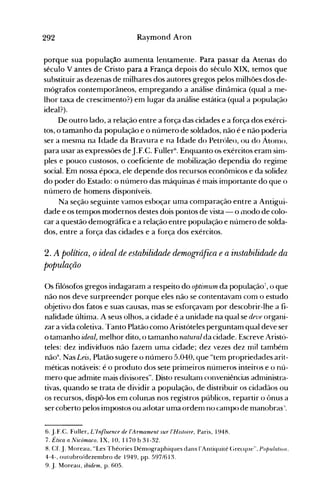292 Raymood Aroo
porque sua população aumenta lentamente. Para passar da Atenas do
século V antes de Cristo para a França depois do século XIX, temos que
substituir as dezenas de milhares dos autores gregos pelos milhões dos de­
mógrafos contemporâneos, empregando a análise dinâmica (qual a me­
lhor taxa de crescimento?) em lugar da análise estática (qual a população
ideal?).
De outro lado, a relação entre a força das cidades e a força dos exérci­
tos, o tamanho da população e o número de soldados, não é e não poderia
ser a mesma na Idade da Bravura e na Idade do Petróleo, ou do Átonlo.
para usar as expressões deJ.F.C. Fuller6
• Enquanto o~ exércitos eram sim­
ples e pouco custosos, o coeficiente de mobilização dependia do regime
social. Em nossa época, ele depende dos recursos econômicos e da solidez
do poder do Estado: o número das máquinas é mais importante do que o
número de homens disponíveis.
Na seção seguinte vamos esboçar uma comparação entre a Antigui­
dade e os tempos modernos destes dois pontos de vista - o lTIodo de colo­
car a questão demográfica e a relação entre população e número de solda­
dos, entre a força das cidades e a força dos exércitos.
2. A política, oideal de estabilidade demográfica ea instabilidade da
população
Os filósofos gregos indagaram a respeito do optimum da população";, o que
não nos deve surpreender porque eles não se contentavam com o estudo
objetivo dos fatos e suas causas, mas se esforçavam por descobrir-lhe a fi­
nalidade última. A seus olhos, a cidade é a unidade na qual se deve organi­
zar a vida coletiva. Tanto Platão como Aristóteles perguntam qual deve ser
o tamanho ideal, melhor dito, o tamanho natural da cidade. Escreve i.ristó­
teles: dez indivíduos não fazem uma cidade; dez vezes dez mil também
nã08
• Nas Leis, Platão sugere o número 5.040, que "tem propriedades arit­
méticas notáveis: é o produto dos sete primeiros números inteiros e o nú­
mero que admite nlais divisores". Disto resultanl conveniências adnlinistra­
tivas, quando se trata de dividir a população, de distribuir os cidadãos ou
os recursos, dispô-los em colunas nos registros públicos, repartir o ônus a
ser coberto pelos impostos ou adotar uma ordem no canlpo de manobras".
6. j.F.C. Fuller, L'Influence de I'Armament sur I'Histoire, Paris, 1948.
7. Ética a Nicómaco. IX, 10, 1170 b 31-32.
8. Cf. J. rvloreau, "Les Théories Démographiques dans l'Antiquité (;recque", PO/JlJ/atio//.
4-4-, outubro/dezenlbro de 1949, pp. 597/613.
9. J. Moreau, ibidem, p. 605.
 