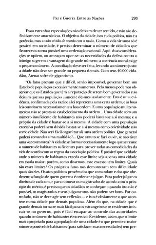 293Paz e Guerra Entre as Nações
Essas estranhas especulações não deixam de ter sentido, e não são de­
finitivamente anacrônicas. O objetivo da cidade, isto é, da política, não é a
potência, mas a vida vivida de acordo com a ramo. Como a vida virtuosa só é
possível em sociedade, é preciso determinar o número de cidadãos que
favorece ou torna possível uma ordenação racional. Aqui, duas considera­
ções se opõem, ou ameaçam opor-se: as necessidades da defesa contra o
inimigo sugerem a vantagem do grande número; a coerência moral exige
o pequeno número. A conciliação deve ser feita, levando ao númerojusto:
a cidade não deve ser grande ou pequena demais. Com seus 40.000 cida­
dãos, Atenas sofre de gigantismo.
"Os fatos provam que é difícil, senão impossível, governar bem um
Estado de população excessivamente numerosa. Pelo menos podemos ob­
servar que os Estados que têm a reputação de serem bem governados não
deixanl que sua população aUIllente desIllesuradanlente. Esta é unla evi­
dência, confirmada pela razão: a lei representa uma certa ordem, e as boas
leis constituem necessariamente a boa ordem. E uma população muito nu­
merosa não se presta ao estabelecimento da ordem... Uma cidade com um
número insuficiente de habitantes não poderá b'astar-se a si mesma; e o
próprio da cidade é bastar-se a si mesma. A cidade com uma população
excessiva poderá sem dúvida bastar-se a si mesma como coletividade não
como cidade. Não será fácil organizar ali uma ordem política. Que general
poderá comandar uma multidão? .. Que arauto se fará ouvir, se não tiver
uma voz estentórea? A cidade se forma necessariamente logo que se reúne
o número de habitantes suficientes para prover todas as comodidades da
vida de acordo com as regras da associação política. É possível que a cidade
onde o número de habitantes exceda esse limite seja apenas uma cidade
em escala maior; porém, como dissemos, esse excesso tem limites. Quais
são esses limites? Os próprios fatos nos demonstraol seOl dificuldade
quais são eles. Os atos políticos provêm dos que comandam e dos que obe­
decem; a função de quem governa é ordenar ejulgar. Para poderjulgar os
direitos de cada um, e para nomear os magistrados de acordo com o prin­
cípio do mérito, é preciso que os cidadãos se conheçam; quando isto não é
possível, os magistrados e seus julgamentos não podem ser bons. Por ou­
tro lado, não se deve agir sem reflexão - e isto é obviamente o que acon­
tece numa cidade por demais populosa. Além do que, na cidade que é
grande demais torna-s~ mais fácil para os estrangeiros e os residentes imis­
cuir-se no governo, pois é fácil escapar ao controle das autoridades
quando o número de habitantes é excessivo. É evidente, assim, que o limite
mais apropriado para a população de uma cidade é o que permite o maior
número possível de habitantes (para satisfazer suas necessidades) sem pre­
 