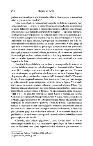294 Raymond Aron
judicarseucontrole pelaadministração pública. Eisaqui o que temos a dizer
sobre a grandeza das cidades111."
Quando o objetivo é uma cidade na justa medida, nem grande nem
pequena demais - grande o bastante para que possa bastar a si mesma, e
se possa defender, pequena o bastante para que os cidadãos se conheçam
pessoalmente, assegurando assim um bom regime -, a política demográ­
fica foge da superpopulação e da subpopulação. Em outras palavras, pro­
cura manter a população estacionária; esta foi a concepção de Platão e
Aristóteles. Na época clássica, o perigo que se apresentava era o do nú­
mero excessivo ou da insuficiência de espaço (estenocoria). A idéia grega de
que além de um certo limite a população não pode mais ser governada
racionalmente caiu em desuso, mas foi durante muito tempo considerada
óbvia pelos pensadores do Ocidente, tendo deixado um eco nos primeiros
livros do Esprit des Lois, onde se relaciona o tipo de governo com as dimen­
sões territoriais apresentando-se o despctismo como inevitável nos vastos
impérios da Ásia.
Esse ideal de ~stabilidadeera, de fato, a contrapartida de uma extre­
ma instabilidade numérica e do destino político das coletividades. "Pensa­
se na Grécia antiga como se tivesse sido dominada por Atenas e Esparta.
Mas esta imagem simplificada é absolutamente inexata. Atenas e Esparta
disputaram a hegemonia sobre'o mundo helênico nos séculos V e IV antes de
Cristo e foram os grandes centros desse mundo na época que marca o apo­
geu da civilização grega antiga; mas somente naquela época. No período
miceniano, os maiores centros urbanos eram cidades (como Pilos e Tri­
fília) quejá não mais existiam na época clássica, ou que tinham perdido sua
importância (como Micenas e Tirinto). Na época arcaica, entre os séculos
VIII e VII, as grandes metrópoles eram Cálcis e Erétria, na Eubéia,
Corinto ou Mégara na Grécia propriamente. Na Ásia menor, eram Focéia
e Mileto. A partir do século IV, a hegemonia que Atenas e Esparta haviam
disputado no século anterior passou a Tebas, na Beócia, cujos habitantes
tinham a reputação de ser pouco sagazes, e depois à Macedônia, que até
então se havia desenvolvido à margem do mundo helênico, e parecia só
parcialmente grega aos verdadeiros helenos". A sorte desses Estados não
podia deixar de ser inconstante, quando uma cidade de 10.000 habitantes
passava já por metrópole.
Coniudo, ulua Lidade "gigaIllesca", (OHI0 Atenas, tinha um futuro
menos seguro ainda. Para sua subsistência a população de Atenas necessi­
tava de importar uma parte importante dos alimentos que consumia ­
10. Aristóteles, Política, IV (VII) 4, 1326 a 17-b-24.
11. Jean Bérard, ibidem, p. 309.
 