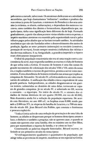 295Paz e Guerra Entre as Nações
pelo menos a metade, talvez mais. Os atenienses dedicavam-se a atividades
secundárias, que hoj~ chamaríamos "indústrias"; vendiam o produto das
suas minas (a prata de Laurium, o mármore de Pentelico) e dos seus arte­
sãos (a cerâmica, os têxteis, embarcações), e dependiam dos metecos e es­
cravos, como também dos clientes e fornecedores, dependência que, na­
quela época, tinha uma significação bem diferente da de hoje. Formado
gradualmente, a partir das alianças entre várias cidades contra os persas, o
império marítimo ateniense era mantido pela superioridade naval e pelos
tributos pagos pelos aliados que se haviam tornado satélites. As atividades
econômicas que não são fundadas sobre o desenvolvimento dos meios de
produção, ligadas ao setor primário (mineração) ou terciário (comércio,
prestação de serviços), foram sempre sensíveis à influência das vitÓrias e
das derrotas militares. E na Antiguidade, a grandeza imperial e a riqueza
eram efetivamente inseparáveis.
O ideal da população estacionária não era só uma reação contra a in­
constância da sorte, mas respondia também ao excesso e à falta de homens
de que sofria toda a Grécia. O excesso de homens é uma das causas do
grande movimento de colonização dos séculos· VIII e VII, antes da nossa
era, e explica também o excesso de guerreiros, prontos a servir como mer­
cenários. É esta abundância de homens treinados nas armas que explica as
conquistas de Alexandre. No século IV, a Grécia ainda era um va·sto reser­
vatório de soldados. A unificação das cidades criava o equivalente de uma
grande potência. Independentes, as cidades desgastavam-se em guer­
ras inúteis; submetidas ao domínio de uma delas, tornavam-se capa­
zes de grandes conquistas. Já no século IV, e sobretudo no 111, ocorria
o contrário - a oligantropia. No início do século IV, o número dos ci­
dadãos de Atenas diminuiu de um q~arto (30.000, em vez de 40.000).
Mais dramática ainda foi a redução da população espartana. De acor­
do com Heródoto, no ano 480 a.C. os hoplitas eram -8.000, tendo pas­
sado a 2.000 em 371, às vésperas da batalha de Leuctres, e a 700 em mea­
dos do século 111. Jean Bérard cita Políbio, que constata o fenômeno
e procura explicá-lo:
"Toda a Grécia sofre de uma redução da procriação e de uma falta de
homens; as cidades se despovoam porque os homens desta época.amam o
luxo, o dinheiro e também a preguiça; não se querem casar, e quando se
casam não querem criar uma família; têm no máximo um ou dois filhos,
para que mantenham a riqueza da família, e se criem no luxo."
Comentando as palavras daquele historiador, Bérard escreve, re­
ferindo-se aos primeiros séculos da nossa época:
"O enfraquecimento qualitativo e quantitativo da população, que
atinge todas as províncias do império, manifesta-se em especial na Grécia.
 