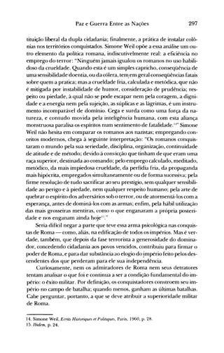 297Paz e Guerra Entre as Nações
tituição liberal da dupla cidadania; finalmente, a prática de instalar colô­
nias nos territórios conquistados. Simone Weil opõe a essa análise um ou­
tro elemento da política romana, indiscutivelmente real: a eficiencia no
emprego do terror: "Ninguémjamais igualou os romanos no uso habili­
doso da crueldade. Quando esta é um simples capricho, conseqüência de
uma sensibilidade doentia, ou da cólera, tem.em geral conseqüências fatais
sobre quem a pratica; mas a crueldade fria, calculada e metódica, que não
é mitigada por instabilidade de humor, consideração de prudência; res­
peito ou piedade, à qual não se pode escapar nem pela coragem, a digni­
dade e a energia nem pela sujeição, as súplicas e as lágrimas, é um instru­
mento incomparável de domínio. Cega e surda como uma força da na­
tureza, e contudo movida pela inteligência humana, com esta aliança
monstruosa paralisa os espíritos num sentimento de fatalidade. I}" Simone
Weil não hesita em comparar os romanos aos nazistas; empregando con­
ceitos modernos, chega à seguinte interpretação: "Os romanos conquis­
taram o mundo pela sua seriedade, disciplina, orgànização, continuidade
de atitude e de método; devido à convicção que tinham de que eram uma
raça superior, destinada ao comando; pelo emprego calculado, meditado,
metódico, da mais impiedosa crueldade, da perfídia fria, da propaganda
mais hipócrita, empregados simultaneamente ou de forma sucessiva; pela
firme resolução de tudo sacrificar ao seu prestígio, sem qualquer sensibili­
dade ao perigo e à piedade, nem qualquer respeito humano; pela arte de
quebrar o espírito dos adversários sob o terror, ou de atormentá-los com a
esperança, antes de dominá-los com as armas; enfim, pela hábil utilização
das mais grosseiras mentiras, como () que enganaram a própria posteri­
dade e nos enganam ainda hojel
:)."
Seria difícil negar a parte que teve essa arma psicológica nas conquis­
tas de Roma - como, aliás, na edificação de todos os impérios. Mas é ver­
dade, também, que depois da fase terrorista a generosidade do domina­
dor, concedendo cidadania aos povos vencidos, contribuiu para firmar o
poder de Roma, e para dar substância ao elogio do império feito pelos des­
cendentes dos que perderam para ele sua independência.
Curíosamente, nem os admiradores de Roma nem seus detratores
tentam analisar o que foi e continua a ser a condição fundamental do im­
pério: o êxito militar. Por definição, os conquistadores constroem seu im­
pério no campo de batalha; quando menos, ganhaol as últimas batalhas.
Cabe perguntar, portanto, a que se deve atribuir a superioridade militar
de Roma.
14. Simone Weil, EcriLs Historiques et Politzques, Paris, 1960, p. 28.
15. Ibidem, p. 24.
 