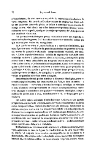 28 Raymond Aron
arnlas de terra, de mar, aéreas e espaciais, da metralhadora à bomba de
vários megatons. São ps únicos Estados capazes de projetar sua força mili­
tar em qualquer ponto do globo; os únicos a participar da conquista do
espaço sideral. Mais ainda: até o fim deste século poderão manter essen­
cialmente esse duopólio, qualquer que seja o progresso da China popular
nos próximos vinte anos.
Por que razão uma imagem pouco nítida do mundo, em lugar da es­
trutura simples da guerra fria? Para ficarmos com o essencial, parece-me
que as principais razões são as seguintes:
1) A confusão entre a União Soviética e o marxismo-Ieninismo, que
transfigurava uma rivalidade de grandes potências em guerras ideológi­
cas, é coisa do passado: o chamado "campo socialista" explodiu em peda­
ços. A China popular denuncia a "política de hegemonia" da URSS como
o inimigo número 1. Afastando os olhos de Moscou, a intelligentsia pode
sonhar com a Meca verdadeira, em Belgrado ou em Havana - Tito ou
Fidel Castro contra o Golias stalinista ou capitalista. Como escolher entre o
quase-stalinismo do Vietnam do Norte e o terrorismo quase-genocida de
Camboja? A China apóia o governo de Phnom-Penh porque-Moscou
apóia o governo de Hanói. Ao conquistar o poder, os partidos comunistas
voltam às querelas históricas entre as nações.
Seria simples demais poder eliminar a dimensão ideológica, para re­
tornar aojogo de xadrez das chancelarias. Na Ásia, os dois Impérios - o
russo e o chinês - elevaram a mesma ideologia à condição de verdade
oficial, acusando-se reciprocamente de traição; despojam assim as mano­
bras, alianças e hostilidades de qualquer vestimenta ideológica. Surge a
política de poder, nua e crua, abandonando o véu de linguagem que a
ocultava.
Em outros países, a situação é bem diferente. A vitória de um partido
progressista, ou marxista-Ieninista, não acarreta necessariamente a aliança
com o campo soviético, embora muitas vezes isto aconteça; mesmo sem tal
aliança, o regime que se diz e se considera socialista tem uma diplomacia
diferente da do regime moderado ou pró-ocidental que derrubou. O aces­
so do partido comunista ao poder, em Roma ou em Paris, constituiria um
acontecimento internacional de conseqüências imprevisíveis: uma inter­
pretação extrema - catástrofe ou episódio definitivo- poderia satisfazer
nosso espírito, mas falsearia a realidade.
2) O relacionamento russo-norte-americano se tornou ambíguo, equí­
voco. Aproxima-se mais da figura do condomínio ou de uma luta de vida
ou morte? A disputa entre as duas superpotências se desgasta ou é
dissimulada? Os acordos sobre a limitação dos armamentos estratégicos
baseiam-se, em última análise, na desconfiança recíproca. Henry Kissin­
 