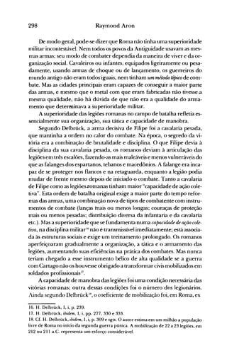 298 Raymond Aron
De modo geral, pode-se dizer que Roma não tinha uma superioridade
nlilitar incontestável. Nem todos os povos da Antiguidade usavam as mes­
mas armas; seu modo de cornbater dependia da maneira de viver e da or­
ganização social. Cavaleiros ou infantes, equipados ligeiramente ou pesa­
damente, usando armas de choque ou de lançamento, os guerreiros do
mundo antigo não eram todos iguais, nem tinham um método típico de com­
bate. Mas as cidades principais eram capazes de conseguir a maior parte
das armas, e mesmo que o metal com que eram fabricadas não tivesse.a
mesma qualidade, não há dúvida de que não era a qualidade do arma­
mento que determinava a superioridade militar.
A superioridade das legiões romanas no campo de batalha refletia es­
sencialmente sua organização, sua tática e capacidade de manobra.
Segundo Delbrück, a arma decisiva de Filipe foi a cavalaria pesada,
que mantinha a ordem no calor do combate. Na época, o segredo da vi­
tória era a combinação de brutalidade e disciplina. O que Filipe devia à
disciplina da sua cavalaria pesada, os romanos deviam à articulação das
legiões em três escalões, fazendo-as mais maleáveis e menos vulneráveis do
que as falanges dos espartanos, tebanos e macedônios. A falange era inca­
paz de se proteger nos flancos e na retaguarda, enquanto a legião podia
mudar de frente mesmo depois de iniciado o combate. Tanto a cavalaria
de Filipe como as legiões.romanas tinham maior "capacidade de ação cole­
tiva". Esta ordem de batalha original exige a maior parte do tempo refor­
mas das armas, uma combin~çãonova de tipos de cOITlbatente com instru­
mentos de combate (lanças mais ou menos longas; couraças de proteção
mais ou menos pesadas; distribuição diversa da infantaria e da cavalaria
etc.). Mas a superioridade que se fundamenta numa capacidade de ação cole­
tiva, na disciplina militar'6 não é transmissível imediatamente; está associa­
da às estruturas sociais e exige um treinamento prolongado. Os romanos
aperfeiçoaram gradualmente a organização, a tática e o armamento das
legiões, aumentando suas eficiências na prática dos combates. Mas nunca
teriam chegado a esse instrumento bélico de alta qualidade se a guerra
com Cartago não os houvesse obrigado a transformar civis mobilizados em
soldados profissionais17.
A capacidade de manobra das legiões foi uma condição necessária das
vitórias romanas; outra dessas condições foi o número dos legionários.
linda segllndo DelbrückIX, o coeficiente de mobilização foi, em Roma, ex
16. H. Delbrück, I, i, p. 239.
17. H. Delbrück, ibidem, I., i, pp. 277, 330 e 333.
18. Cf. H. Delbrück, ibidem, I, i, p. 309 e sgts. O autor estima em um milhão a população
livre de Roma no início da segunda guerra púnica. A mobilização de 22 a 23 legiões, em
212 ou 211 a.C. representa um esforço considerável.
 
