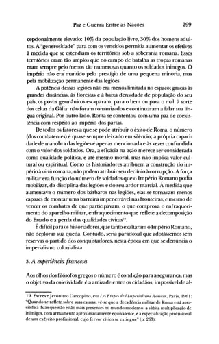 299Paz e Guerra Entre as Nações
cepcionalmente elevado: 10% da população livre, 30% dos homens adul­
tos. A "generosidade" para com os vencidos permitia aumentar os efetivos
à medida que se estendiam os territórios sob a soberania romana. Esses
territórios eram tão amplos que no campo de batalha as tropas romanas
eram sempre pe!o menos tão numerosas quanto os soldados inimigos. O
império não era mantido pelo prestígio de uma pequena minoria, mas
pela mobilização permanente das legiões.
A potência dessas legiões não era menos limitada no espaço; graças às
grandes distâncias, às florestas e à baixa densidade de população do seu
país, os povos germânicos escaparam, para o bem ou para o mal, à sorte
dos celtas da Gália: não foram romanizados e continuaram a falar sua lín­
gua original. Por outro lado, Roma se contentou com·uma paz de coexis­
tência com respeito ao império dos partas.
De todos os fatores a que se pode atribuir o êxito de Roma, o número
(dos combatentes) é quase sempre deixado em silêncio; a própria capaci­
dade de manobra das legiões é apenas mencionada e às vezes confundida
com o valor dos soldados. Ora, a eficácia na ação nlerece ser considerada
como qualidade política, e até mesmo moral, mas não implica valor cul­
tural ou espiritual. Como os historiadores atribuem a construção do im­
pério à virtil romana, não podem atribuir seu declínio à corrupção. A força
militar era função do número de soldados que o Império Romano podia
mobilizar, da disciplina das legiões e do seu ardor marcial. À medida que
aumentava o número dos bárbaros nas legiões, elas se tornavam menos
capazes de montar uma barreira impenetrável nas fronteiras, e mesmo de
vencer os combates de que participavam, o que comprova o enfraqueci­
mento do aparelho militar, enfraquecimento que reflete a decomposição
do Estado e a perda das qualidades cívicas!9.
Édifícil paraos historiadores, que tanto exaltaram o Irnpério Romano,
não deplorar sua queda. Contudo, seria paradoxal que adotássemos sem
reservas o partido dos conquistadores, nesta época em que se denuncia o
imperialismo colonialista.
3. A experiência francesa
Aos olhos dos filósofos gregos o número é condição para a segurança, mas
o objetivo da coletividade é a amizade entre os cidadãos, impossível de al­
19. Escreve Jerôninlo Carcopino, enl L(J. Eta/}(J. de 1'11Il/)('riali.nne Romain, Paris, 1961:
"Quando se reflete. sobre suas causas, vê-se que a decadência militar de Roma está asso­
ciada a duas que não estão mais presentes no mundo moderno: a súbita multiplicação de
inimigos, com armamento aproximadamente equivalente, e a especialização profissional
de um exército profissional, cujo fervor cívico se extingue" (p. 267).
 
