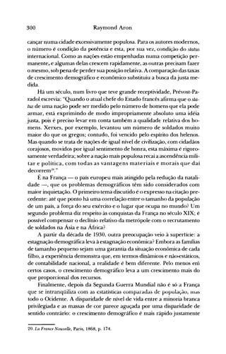 300 Raymond Aron
cançar numa cidade excessivamente populosa. Para os autores modernos,
o número é condição da potência e esta, por sua vez, condição do status
internacional. Como as nações estão empenhadas numa competição per­
manente, e algumas delas crescem rapidamente, as outras precisam fazer
o mesmo, sob pena de perder sua posição relativa. A comparação das taxas
de crescimento demográfico e econômico substituiu a busca dajusta me­
dida.
Há um século; num livro que teve grande receptividade, Prévost-Pa­
radol escrevia: "Quando o atual chefe do Estado francês afirma que o sta­
tus de uma nação pode ser medido pelo número de homens que ela pode
armar, está exprimindo de modo impropriamente absoluto uma idéia
justa, pois é preciso levar em conta também a qualidade relativa dos ho­
mens. Xerxes, por exemplo, levantou um número de soldados muito
maior do que os gregos; contudo, foi vencido pelo espírito dos helenos.
Mas quando se trata de nações de igual nível de civilização, com cidadãos
corajosos, movidos por igual sentimento de honra, esta máxima é rigoro­
samente verdadeira; sobre a nação mais populosa recai aascendência mili­
tar e política, com todas as vantagens materiais e morais que daí
decorrem2o
."
É na França - o país europeu mais atingido pela redução da natali­
dade -, que os problemas demográficos têm sido considerados com
maior inquietação. O primeiro tema discutido é o expresso na citação pre­
cedente: até que ponto há uma correlação entre o tamanho da população
de um país, a força do seu exército e o lugar que ocupa no mundo? Um
segundo problema diz respeito às conquistas da França no século XIX; é
possível compensar o declínio relativo da metrópole com o recrutamento
de soldados na Ásia e na África?
A partir da década de 1930, outra preocupação veio à supertície: a
estagnação demográfica leva à estagnação econômica? Embora as famílias
de tamanho pequeno sejam uma garantia da situação econômica de cada
filho, a experiência demonstra que, em termos dinâmicos e nã~státicos,
de contabilidade nacional, a realidade é bem diferente. Pelo menos em
certos casos, o crescimento demográfico leva a um crescimento mais do
que proporcional dos recursos.
Finalmente, depois da Segunda Guerra Mundial não é só a França
que se intranqüiliza com as estatísticas comparadas de populaçdo, illa~
todo o Ocidente. A disparidade de nível de vida entre a minoria branca
privilegiada e as massas de cor parece aguçada por uma disparidade de
sentido contrário: o crescimento demográfico é mais rápido justamente
20. La France Nouvelle, Paris, 1868, p. 174.
 