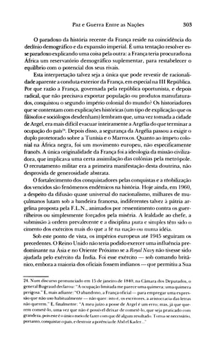 303Paz e Guerra Entre as Nações
o paradoxo da história recente da França reside na coincidência do
declíni,o demográfico e da expansão imperial. É uma tentação resolver es­
se paradoxo explicando uma coisa pela outra: a França teria procurado na
África um reservatório demográfico suplementar, para restabelecer o
equilíbrio com o potencial dos seus rivais.
Esta interpretação talvez seja a única que pode revestir de racionali­
dade aparente a conduta exterior da França, em especial na III República.
Por que razão a França, governada pela república oportunista, e depois
radical, que não precisava exportar população ou produtos manufatura­
dos, conquistou o segundo império colonial do mundo? Os historiadores
que se contentam com explicações históricas (um tipo de explicação que os
filósofos e sociólogos desdenham) lembram que, uma vez tomada a cidade
de Argel, era mais difícil evacuar inteiramente a Argélia do que terminar a
ocupação do país24
• Depois disso, a segurança da Argélia passou a exigir o
duplo protetorado sobre a Tunísia e o Marrocos. Quanto ao ímpeto colo­
nial na África negra, foi um movimento europeu, não especificamente
francês. A única originalidade da França foi a ideologia da missão civiliza­
dora, que implicava uma certa assimilação das colônias pela metrópole.
O recrutamento militar era a primeira manifestação desta doutrina, não
desprovida de generosidade abstrata.
O fortalecimento dos conquistadores pelas conquistas e a mobilização
dos vencidos são fenômenos endêmicos na história. Hoje ainda, em 1960,
a despeito da difusão quase universal do nacionalismo, milhares de mu­
çulmanos lutam sob a bandeira francesa, indiferentes talvez à pátria ar­
gelina proposta pela F.L.N., animados por ressentimento contra os guer­
rilheiros ou simplesmente iorçados pela miséria. A lealdade ao chefe, a
submissão à ordem prevalecente e a disciplina pura e sinlples tênI sido o
cimento dos exércitos nlais do que a fé na nação ou nunIa idéia.
Sob este ponto de vista, os impérios europeus até 1945 seguiram os
precedentes. O Reino Unido não teria podido exercer uma influência pre­
dominante na Ásia e no Oriente Próximo se a Royal Navy não tivesse sido
ajudada pelo exército da Índia. Foi esse exército - sob comando britâ­
nico, embora a maioria dos oficiais fossem indianos - que permitiu a Sua
24. Num discurso pronunciado em 15 de janeiro de 1840, na Câmara dos Deputados, o
general Bugeaud declarou: "A ocupação limitada me parece uma quimera; uma quimera
perigosa." E, mais adiante: "O abandono, a França oficial- para enlpregar uma expres­
são que não uso habitualmente - não quer: isto é, os escritores, a aristocracia das letras
não querem." E, finalmente: "A meujuízo a posse de Argel é um erro; nlas,já que que­
rem cometê-lo, uma vez que não é possível deixar de cometê-lo, que s~ja praticado com
grandeza, pois este é o único nleio de fazer conl que dê alg-unl resultado. '[orna-se necessário,
portanto, conquistar o país, e destruir a potência de Abd el Kader..."
 