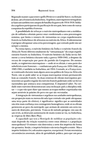304 Raymond Aron
Majestade manter a paz entre o golfo Pérsico e o canal de Sueze, na direção
do leste, atéa fronteira da Indochina. Argelinos, marroquinose senegaleses
se bateram também nos campos de batalha da guerra de 1914-1918. Solda­
dos argelinos participaram da pacificação do seu país, bem como de outras
conquistas da república francesa.
A possibilidade de reforçar o exército metropolitano com a mobiliza­
ção de soldados coloniais parece estar condicionada a uma porcentagem
máxima, que limita o número de vietnamitas no corpo expedicionário
francês na Indochina e de africanos no exército da África. Evidentemente
é perigoso ultrapassar uma certa porcentagem, que contudo pode não ser
sempre a mesma.
Na nossa época, o exército britânico da Índia e o exército francês da
África do Norte diferem totalmente da "vietnamização~'do corpo expedi­
cionário francês na Indochina. O exército britânico da Índia serviu fiel­
mente a coroa britânica durante toda a guerra 1939-1945, a despeito da
recusa de cooperação por parte do partido do Congresso. Do mesmo
modo, os regimentos marroquinos - onde só os oficiais, e uma parte dos
suboficiais eram franceses - combateram pela França em 1939-1940, em
1943-1945, e também na Indochina, até 1954. Contudo, se a França tives­
se continuado durante mais alguns anos sua política de força na África do
Norte, não se pode saber se as tropas marroquinas teriam permanecido
leais ao comando francês. As duas centenas de oficiais marroquinos per­
tencentes ao quadro regular do exército francês poderiam ceder ao fervor
nacionalista que animava seus compatriotas. É impossível saber. Na ver­
dade esses exércitos demonstraram uma inclinação para a disciplina mili­
tar - o que não quer dizer que mesmo as tropas melhor organizadas não
sejam sensíveis às paixões do povo em que são recrutadas.
A integração de vietnamitas e argelinos nas unidades metropolitanas,
em proporção mais ou menos elevada (que contudo não pode ultrapassar
uma terça parte do efetivo), é significativa: significa que as autoridades
não têm mais confiança nos contingentes homogêneos, onde só os oficiais
pertencem ao povo da metrópole; que aceitam de antemão um certo nú­
mero de deserções, previsíveis. Trata-se de método perigoso: em caso de
um revés, as deserções aumentarão de muito (como se viu, na Indochina,
às vésperas de Dien Bien Phu).
A capacidade que tem a l.1ctrópole de mobilizar as populações colo­
niais depende da relação numérica entre estas últimas e a população
metropolitana? O número não determina a sorte dos impérios de forma
tão grosseira. Senão, o império britânico não teria chegado a existir. Mas o
império britânico foi, sob muitos aspectos, excepcional. Foram necessárias
circunstâncias anornlais, além de genialidade política, para que um povo
 