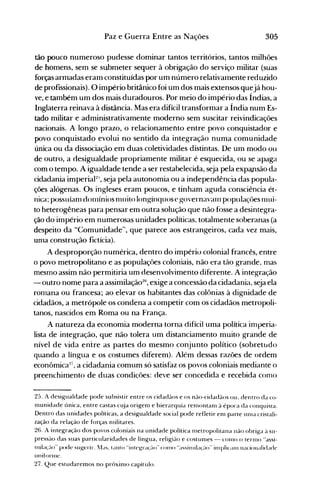 305Paz e Guerra Entre as Nações
tão pouco numeroso pudesse dominar tantos territórios, tantos milhões
de homens, sem se submeter sequer à obrigação do serviço militar (suas
forças armadas eram constituídas por um número relativalnente reduzido
de profissionais). O império britânico foi um dos mais extensos quejá hou­
ve, e também um dos mais duradouros. Por meio do império das Índias, a
Inglaterra reinava à distância. Mas era difícil transformar a Índia num Es­
tado militar e administrativamente moderno sem suscitar reivindicações
nacionais. A longo prazo, o relacionamento entre povo conquistador e
povo conquistado evolui no sentido da integração numa comunidade
única ou da dissociação em duas coletividades distintas. De um modo ou
de outro, a rlesigualdade propriamente militar é esquecida, ou se apaga
com o tempo. A igualdade tende a ser restabelecida, seja pela expaJ1são da
cidadania imperiaP'-', seja pela autonomia ou a independência das popula­
ções alógenas. Os ingleses eram poucos, e tinham aguda consciência ét­
nica; possuíanl dOlnínios nluito long-ínquos e governavanl populaçôes nlui­
to heterogêneas para pensar em outra solução que não fosse a desintegra­
ção do império em numerosas unidades políticas, totalmente soberanas (a
despeito da "Comunidade", que parece aos estrangeiros, cada vez mais,
unla construção fictícia).
A desproporção numérica, dentro do impériu colonial francês, entre
o povo metropolitano e as populações coloniais, não era tão grande, mas
mesmo assim não permitiria um desenvolvimento diferente. A integração
- outro nome para a assimilaçã026
, exige a concessão da cidadania, seja ela
romana ou francesa; ao elevar os habitantes das colônias à dignidade de
cidadãos, a metrópole os condena a competir com os cidadãos metropoli­
tanos, nascidos em Roma ou na França.
A natureza da economia moderna torna difícil uma política imperia­
lista de integração, que não tolera um distanciamento muito grande de
nível de vida entre as partes do mesmo conjunto político (sobretlldo
quando a língua e os costumes diferem). Além dessas razões de ordem
econômica:li
, a cidadania comum só satisfaz os povos coloniais mediante o
preenchimento de duas condições: deve ser concedida e recebida como
25. A desigualdade pode subsistir entre os cidadãos e os não-cidadãos ou, dentro da co­
munidade única, entre castas clüa origenl e hierarquia ren1()ntanl à época da conquista.
Dentro das unidades políticas, a desigualdade social pode refletir enl parte ulna cristali­
zação da relação de forças nlilitares.
26. A integração dos povos coloniais na unidade política rnetropolitana não obriga à su­
pressào das suas particularidades de língua, religiào e costunles - cOlno o tern1() "assi­
lnib~'~lo" pode sugerir. Ias. tanto "illtegra(~-lo"COIllO "assiIHib(~-I<)'inlpliclIll nacionalidade
lI11itortllC.
27. Que estudaremos no próxinlo capítulo.
 