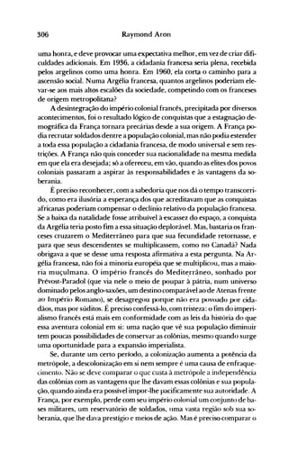 306 Raymond Aron
uma honra, e deve provocar uma expectativa melhor, em vez de criar difi­
culdades adicionais. Em 1936, a cidadania francesa seria plena, recebida
pelos argelinos como uma honra. Em 1960, ela corta o caminho para a
ascensão social. Numa Argélia francesa, quantos argelinos poderiam ele­
var-se aos mais altos escalões da sociedade, competindo com os franceses
de origem metropolitana?
A desintegração do império colonial francês, precipitada por diversos
acontecimentos, foi o resultado lógico de conquistas que a estagnação de­
mográfica da França tornara precárias desde a sua origem. A França po­
dia recrutar soldados dentre a população colonial, mas não podia estender
a toda essa população a cidadania francesa, de modo universal e sem res­
trições. A França não quis conceder sua nacionalidade na mesma medida
em que ela era desejada; só a ofereceu, em vão, quando as elites dos povos
coloniais passaram a aspirar às responsabilidades e às vantagens da so­
berania.
É preciso reconhecer, com a sabedoria que nos dá o tempo transcorri­
do, como era ilusória a esperança dos que acreditavam que as conquistas
africanas poderiam compensar o declínio relativo da população francesa.
Se a baixa da natalidade fosse atribuível à escassez do espaço, a conquista
da Argélia teria posto fim a essa situação deplorável. Mas, bastaria os fran­
ceses cruzarem o Mediterrâneo para que sua fecundidade retornasse, e
para que seus descendentes se multiplicassem, como no Canadá? Nada
obrigava a que se desse uma resposta afirmativa a esta pergunta. Na Ar­
gélia francesa, não foi a minoria européia que se multiplicou, mas a maio­
ria muçulmana. O império francês do Medite.rrâneo, sonhado por
Prévost-Paradol (que via nele o meio de poupar à pátria, num universo
dominado pelos anglo-saxões, um destino comparável ao de Atenas frente
ao Inlpério Ronlano), se desagregou porque não era povoado por cida­
dãos, mas por súditos. É preciso confessá-lo, com tristeza: o fim do imperi­
alismo francês está mais em conformidade com as leis da história do que
essa aventura colonial em si: uma nação que vê sua população diminuir
tem poucas possibilidades de conservar as colônias, mesmo quando surge
uma oportunidade para a expansão imperialista.
Se, durante um certo período, a colonização aumenta a potência da
metrópole, a descolonização em si nem sempre é uma causa de enfraque­
cinlêoto. Não se deve compaíar o que custa à metrópole a independência
das colônias com as vantagens que lhe davam essas colônias e sua popula­
ção, quando ainda era possível impor-lhe pacificamente sua autoridade. A
França, por exemplo, perde com seu império colonial um conjunto de ba­
ses militares, um reservatório de soldados, lIma vasta região sob sua so­
berania, que lhe dava prestígio e meios de ação. Mas é preciso comparar o
 