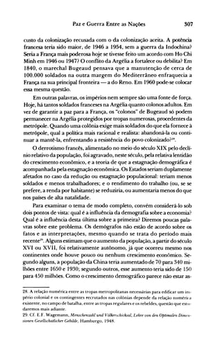 307Paz e Guerra Entre as Nações
custo da colonização recusada com o da colonização aceita. A potência
francesa teria sido maior, de 1946 a 1954, sem a guerra da Indochina?
Seria a França mais poderosa hoje se tivesse feito um acordo com Ho Chi
Minh em 1946 ou 1947? O conflito da Argélia a fortalece ou debilita? Em
1840, o marechal Bugeaud pensava que a manutenção de cerca de
100.000 soldados na outra margem do Mediterrâneo enfraquecia a
França na sua principal fronteira - a do Reno. Em 1960 pode-se colocar
essa mesma questão.
Em outras palavras, os impérios nem sempre são uma fonte de força.
Hoje, há tantos soldados franceses na Argélia quanto colonos adultos. Em
vez de garantir a paz para a França, os "colonos" de Bugeaud só podem
permanecer na Argélia protegidos por tropas numerosas, procedentes da
metrópole. Quando uma colônia exige mais soldados do que ela fornece à
metrópole, qual a política mais racional e realista: abandoná-la ou conti­
nuar a mantê-la, enfrentando a resistência do povo colonizado?~H.
O derrotismo francês, alimentado no meio do século XIX pelo declí­
nio relativo da população, foi agravado, neste século, pela relativa lentidão
do crescimento econômico, e a teoria de que a estagnação demográfica é
acompanhada pela estagnação econômica. Os Estados seriam duplamente
afetados no caso da redução ou estagnação populacional: teriam menos
soldados e menos trabalhadores; e o rendimento do trabalho (ou, se se
prefere, a renda por habitante) se reduziria, ou aumentaria menos do que
nos países de alta natalidade.
Para examinar o tema de modo completo, convém considerá-lo sob
dois pontos de vista: qual é a influência da demografia sobre a economia?
Qual é a influência desta última sobre a primeira? Diremos poucas pala­
vras sobre este problema. Os demógrafos não estão de acordo sobre os
fatos e as interpretações, mesmo quando se trata do período mais
recente29
• Alguns estimam que o aumento da população, a partir do século
XVI ou XVII, foi relativamente autônomo, já que ocorreu mesmo nos
continentes onde houve pouco ou nenhum crescimento econômico. Se­
gundo alguns, a população da China teria aumentado de 70 para 340 mi­
lhões entre 1650 e 1930; segundo outros, esse aumento teria sido de 150
para 450 milhões. Como o crescimento demográfico parece não estar as­
28. A relação numérica entre as tropas metropolitanas necessárias para edificar um inl­
pério colonial e os contingentes l"ecrutados nas colônias depende da relação numérica
existente, no campo de batalha, entre as tropas regulares e os rebeldes, questão que estu­
daremos mais adiante.
29. Cf. E.F. Wagemann, Menschenwhl und Volkenchicksal, Lehre von den Optimalen Dimfll­
sionen GeselLschatlicher Gebilde, Hamburgo, 1948.
 