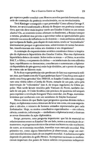 29Paz e Guerra Entre as Nações
ger esperava poder concluir com Moscou acordos parciais formando uma
rede de contenção da potência revolucionária, ou ex-revolucionária.
Terá Kissinger conseguido o que pretendia? Como afirma George F.
Kenan, ter-se-á transformado a Rússia de Brejnev em potência conserva­
dora, que não deve mais inspirar medo aos Estados Unidos ou aos nossos
aliados? Ou, ao contrário (como afirmam os dissidentes), a Rússia é sempre
a mesma, prudente mas pronta a aproveitar todas as oportunidades para
estender sua zona de influência ou de domínio - mais ambiciosa ainda do
que na época de Stalin, pois dispõe de mais meios, tendo-se "no~malizado"
internamente porque os gerontocratas, sobreviventes de tantas hecatom­
bes, transformaram em rotina seu domínio e seu despotismo?
A contenção do expansionismo soviético constituía o lema e a inspira­
ção da diplomacia bipartidária dos Estados Unidos. Mas essa diplomacia
bipartidária deixou de existir. Sobre todos os temas - a China, os acordos
SALT, a África, o orçamento da defesa - os intelectuais da costa atlântica
(que, republicanos ou democratas, conceberam e sustentaram a diploma­
cia bipartidária do pós-guerra) estão hoje divididos, até o ponto de amigos
de ontem não se falarem mais.
3) As duas superpotências não perderam de fato sua supremacia mili­
tar; mas, que fazem com ela? Eque poderiam fazer? Uma força sem ação é
ainda uma força genuína? Em 1950-53, os Estados Unidos não consegui­
ram uma vitória sobre a Coréia do Norte, metade de um país, salva pela
intervenção de "voluntários" (isto é, de tropas regulares) da China po­
pular. Mais tarde k>ram vencidos pelo Vietnam do Norte, também me­
tade de um país. A União Soviética não precisou de quarenta mil tanques
para reprimir a revolução húngara? Para controlar, em Praga, marxistas­
leninistas que sonhavam com um socialismo de feições humanas?
Menos cínicos do que Stalin (que perguntou quantas divisões tinha o
Papa), os diplomatas nunca deixavam de levar em conta, em suas negocia­
ções e cálculos, o número de homens armados representados por cada
Embaixador. Hoje, os muitos conselheiros especializados - em cultura,
ciência, comércio, informação - simbolizam a diplomacia total, e ilustram
as novas dimensões da ação diplomática.
Surge, portanto, uma pergunta importante: que há de essencial no
relacionamento entre os Estados? De um lado, temos a acumulação de ar­
mamentos, os progressos técnicos das armas nucleares ou não-nucleares;
de outro, as economias mundiais, inseridas nwn mercado mundial. Pela
primeira vez, como alguns historiadores já observaram, surge um mer­
cado mundial desvinculado de um império mundial. A indústria européia
depende do petróleo do golfo Pérsico. As empresas nacionais ou multina­
cionais importam dos países de baixos salários componentes indispensá­
 