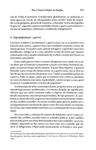 311Paz e Guerra Entre as Nações
vais do Velho Continente. Considerados globalnlente, os ocidentais es­
tarão agora em vias de ser ultrapassados nesta corrida? Antes de respon­
der a esta pergunta, gostaria de exan1inar a chan1ada uteoria demográfica
da guerra", segundo a qual as sociedades fariam a guerra para elinlinar o
excesso de IX)pulação, eliminação considerada indispensável.
4. Superpopulação e guerra
Um fato é evidente e incontestável: a guerra Illata; ou, se se preferir unla
fornlula mais ne-utra, a guerra ten1 como resultado constante a mort.e de
muitas pessoas. O caçador nlata aninlais selvagens; o guerreiro Illata seus
semelhantes. Chegar-se-ia a unla prinleira versão da teoria que estanlOS
exanlinando con1 a simples substituição de resultado constante por.{urlrtlO, na
f(>rmulação precedente.
Como toda guerra reduz o número de pessoas vivas, poder-se-ia tal­
vez dizer que tal redução éjustanlente afull(lio social desse fen{>nleno sin­
gular, ao mesmo tempo social e associaI. A partir desta hipótese, é possível
formular outra versão da mesma teoria: se a guerra nlata, isto se deve ao
fato de que há um excesso de pessoas vivas. "rodas as sociedadesjá fizeranl
a guerra. Pode-se alegar, assilll, que se nenhum outro dado se apresenta
no curso da história com tanta regularidade, conclui-se que a causa geral
da guerra é simplesmente o excesso de população:u
.
A substituição de ~{eito consÚlnte IX>r.{unçâo, proposta acin1a, nle parece
metodologicamente problemática, ou mesmo despida de significação.
Afirmar que um efeito constante indica o objetivo do fen{>meno consi­
derado representa uma interpretação finalista, de tipo grosseiro. A carac­
terística comunl de todas as guerras não exprime necessariamente a essên­
cia dos conflitos arnlados. As mortes trazidas pelas guerras poden1 ser o
acompanhamento inevitável de algum outro dos seus efeitos ou funçües,
do reforço das coletividades existentes ou a constituição de novas coletivi­
dades.
Por outro lado, a redução do número de habitantes não é o único re­
sultado dos conflitos armados entre as unidades políticas. Esses conflitos
têm em toda parte um efeito deternlinado sobre essas unidades: ou as con­
solidam, separando-as das outras, ou crianl uma nova unidade, que ab­
sorve os beligerantes. Observando estatican1ente os Estados e suas guer­
33. Na França, foi (;astoll Bouthoul quenl apresentou COlll 1l1ais força a teoria delllo14rá­
fica da Kuerra. Seu livro nlais inlportantc é: Le. Gllfrrt)., E/éllWIII. di) Po/hllo/O{{Il), Paris,
1951
 