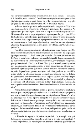 312 Raymond Aron
ras, surpreenderemos neles unla ruptura dos laços sociais - COlllO diz
P.A. Sorokin, uma "anolnia". (~onsiderando as guerras nunla llerspectiva
histúrica, porénl, não se pode deixar de vê-las <:01110 Ulll fator da expansão
progressiva das zonas de soberania, isto é, das zonas de paz.
Vale acrescentar que nenl todas as guerras são sangrentas. Nenl senl­
pre elas preenchem eficazmente a "função" que alguns lhes atribuenl. As
epidelllias, por exenlplo, reduzenl a população 1l1ais rapidanlente.
I1esnlo na Europa, a gripe espanhola, logo depois da guerra de 1914­
1918, elinlinou tantos homens quanto as arnlas, apesar dos quat.ro anos de
luta. Os rit.uais e a regulanlent.ação que preside aos co111bates têlll por efei­
to, nllútas vezes, reduzir as perdas, ist.o é, o custo (para o Inoralista) ou a
eficiência das guerras (para o sociólogo que acredita na sua "função denlo­
gráfica").
Considerenlos agora não mais a função, nlas a causa das guerras. Va­
mos repetir inicialmente o nlesnlO raciocínio: o excesso da população
(qualquer que seja o critério com que se avalie tal excesso) não é o único
fen{>nleno social observado com regularidade igual à da guerra. A divisão
da humanidade em unidades políticas distintas, por exenlplo, surge senl­
pre que ocorre o fen{>meno belicoso. Dizer que a causa última da guerra é
unl fen{~menoque a precede, ou que senlpre a aconlpanha, não 1l1e pare­
çe válido; significa apenas que todos os ÜltoS belicosos pertencenl à 1l1eSnla
espécie. Supondo-se, porénl, que esse raciocínio pudesse ser adnlitido
como válido, ele não confirnlaria a teoria denl<>gráfica da guerra; de Ülto,
há pelo menos um fen{>nleno social tão regular quanto o excesso de po­
pulação: a pluralidade das coletividades. De fato, as unidades políticas são
a expressão (sob a fúrma de soberania nlilitar) da pluralidade das socieda­
des - poder-se-ia mesmo dizer, da existência de várias "hunlanidades so­
ciais".
Além destas generalidades, como se pode demonstrar ou refutar a
tese de que a superpopulação seria a causa da belicosidade, da propensão
que têm as coletividades aut{>nomas para se digladiarenl? (:onlO o "critério
da presença" não nos dá a prova almejada, pois a causa que se quer desco­
brir não é o único elemento que surge com regularidade nos fatos a expli­
car, poder-se-ia conceber o "critério da ausência". Elinünada a população
excessiva, as coletividades deixam de ser belicosas? Infelizmente, para o
conjunto àa humanidade esta é uma siiuação hipotética, pois, conf(>rnle
afirma a própria teoria que estamos comentando, a superpopulação é en­
dêmica.
A história fez algumas experiências parciais. Por exemplo: unl país
belicoso se torna pacífico quando se atenua a pressão denlográfica? A
França imperialista da Revolução e do Império se tornou pacífica no sé­
 