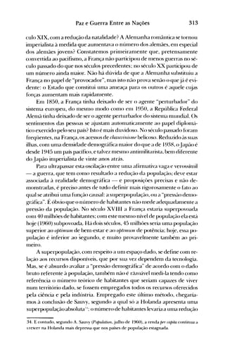 313Paz e Guerra Entre as Nações
culo XIX, com a redução da natalidade? A Alenlanha rOlnântica se tornou
imperialista à medida que aunlentava o núnlero dos alenlães, enl especial
dos alenlães jovens? Constatemos prinIeiranlente que, pretensanlente
convertida ao pacifismo, a França não participou de Inenos guerras no sé­
culo passado do que nos séculos precedentes; no século XX participou de
um núllIero ainda nlaior. Não há dúvida de que a Alenlanha substituiu a
França no papel de "provocador", Illas isto náo prova senão o quejá é evi­
dente: o Estado que constitui unIa allleaça para os outros é aquele clÜas
f()rças alllnentaln nlais rapidanIente.
Enl 1850, a França tinha deixado de ser o a~ente "perturbador" do
sistenIa europeu, do nlesnlO nIodo conlO enl 1950, a República Federal
Alenlã tinha deixado de ser o agente perturbador do sistelna nIundial. ()s
sentinIentos das pessoas se ajustanl autolnaticalnente ao papel diplonlá­
tico exercido pelo seu país? Isto é Illais duvidoso. No século passado fúralll
freqüentes, na França, os acessos de rJulu7';n;.stll(l belicoso. Reduzido às suas
ilhas, conl unIa densidade denl{)gráfica IlIaior do que a de 1938, oJapáo é
desde 1945 Ulll país pacífico, e talvez nlesnlO antinlilitarista, benl diferente
do Japão inIperialista de vinte anos atrás.
Para ultrapassar esta oscilação entre ullIa afirllIativa va~a e verossínlil
- a guerra, que tenl conlO resultado a redução da populaçélo; deve estar
associada à realidade denl{)gráfica - e proposiçües precisas e não de­
1l10nstradas, é preciso antes de tudo definir nIétis rigorosalnente o hlto ao
qual se atribui unIa função causal: a superpopulação, ou a "pressélo denIo­
~ráfica". É óbvio que o núnlero de habitantes não Inede adequadanlente a
pressão da população. No século XVIII a França estaria superpovoada
conl 40 milhôes de habitantes; conl este nlesnlO nível de população ela está
h(~e (1960) subpovoada.. Há dois séculos, 45 nlilhües seria uma população
superior ao optiulunl de benl-estar e ao OPll1l1Utll de potência; hoje, essa po­
pulação é inferior ao segundo, e Illuito provavelnlente tanIbénl ao pri­
Inelro.
A superpopulação, conl respeito a unI espaço dado, se define conl re­
lação aos recursos disponíveis, que por sua vez dependenl da tecnologia.
Mas, se é absurdo avaliar a "pressão delllográfica" de acordo COIlI o dado
bruto referente à população, talllbénl não é ré)zoável Illedi-Ia tendo conlO
referência o núnIero teórico de habitantes que serianl capazes de viver
nunl território dado, se fóssenl empregados todos os recursos oferecidos
pela ciência e pela indústria. EnIpregado este últinlo nIétodo, chegaría­
mos à conclusão de Sauvy, segundo a qual só a Holanda apresenta UIlIa
superpopulação absoluta';': o número de habitantes levaria a unIa redução
34. E contudo, segundo A. Sauvy (Population, julho de 1960), a renda per capita continua a
<..rescer na Holanda mais depressa que nos países de população estagnada.
 
