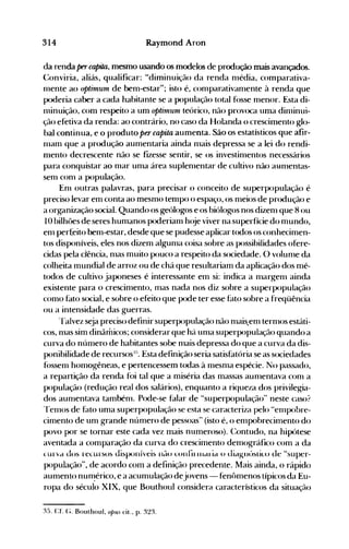 314 Raymond Aron
da renda percapita, mesmo usando os modelos de produção mais avançados.
(:onviria, aliás, qualificar: "diminuição da renda nlédia, comparativa­
1l1ente ao optilllUln de bem-estar"; isto é, conlparativanlente à renda que
JX>deria caber a cada habitante se a população total f(>sse nlenor. Esta di­
Ininuição, com respeito a un1 optilnUlll teórico, não provoca uma din1inui­
ção efetiva da renda: ao contrário, no caso da Holanda o crescimento glo­
bal continua, e o produto per capita aumenta. São os estatísticos que afir­
111am que a pr<>dução aumentaria ainda nlais depressa se a lei do rendi­
mento decrescente não se fizesse sentir, se os investin1entos necessários
para conquistar ao n1ar unla área suplenlentar de cultivo não aHn1entas­
senl con1 a população.
En1 outras palavras, para precisar o conceito de superpopulação é
preciso levar em conta ao mesnlO tempo o espaço, os nleios de pr<>dução e
a organização social. Quando os geólogos e os biólogos nos dizen1 que 8 ou
10 bilhões de seres hun1anos poderian1 hoje viver na superfície do mundo,
enl perfeito bem-estar, desde que se pudesse aplicar todos os conhecimen­
tos disponíveis, eles nos dizem algunla coisa sobre as possibilidades ofere­
cidas pela ciência, nlas muito pouco a respeito da sociedade. O volunle da
colheita mundial de arroz ou de chá que resultariam da aplicação dos mé­
todos de cultivo japoneses é interessante em si: indica a nlargenl ainda
existente para o crescinlento, lllas nada nos diz sobre a superpopulação
como fato social, e sobre o efeito que pode ter esse f~lto sobre a freqüência
ou a intensidade das guerras.
Talvez seja preciso definir superpopulação não nlais..en1 ternlOS estáti­
cos, nlas sim dinâmicos; considerar que há unla superpopulação quando a
curva do nún1ero de habitantes sobe n1ais depressa do que a curva da dis­
ponibilidade de recursos:~;-).Esta definição seria satisfatória se as sociedades
fóssenl homogêneas, e pertencessem todas à n1esnla espécie. No passado,
a repartição da renda foi tal que a miséria das massas aunlentava con1 a
população (redução real dos salários), enquanto a riqueza dos privilegia­
dos aunlentava tambénl. Pode-se falar de "superpopulação" neste caso?
TenlOS de fato uma superpopulação se esta se caracteriza pelo "enlpobre­
cimento de un1 grande número de pessoas" (isto é, o enlJX>brecitnento do
povo por se tornar este cada vez mais numeroso). C:ontudo, na hipótese
aventada a comparação da curva do crescimento den1ográfico com a da
(Urvd dus recursos disponíveis ndU cunfii ff1CtI ia u JiagllúsliLO d~ "super­
população", de acordo cOln a definição precedente. Mais ainda, () rápido
aumento nun~érico,e a acumulação dejovens- fenôn1enos típicos da Eu­
ropa do século XIX, que Bouthoul considera característicos da situação
:l5. Cf. (;. Bouthoul, opus cit.. p. 32:~.
 