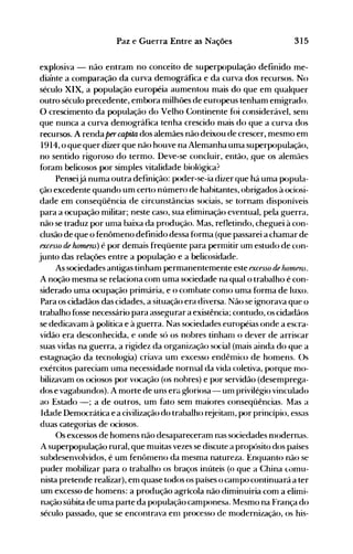 315Paz e Guerra Entre as Nações
explosiva - não entram no conceito de superpopulação definido me­
diaOnte a comparação da curva demográfica e da curva dos recursos. No
século XIX, a população européia aumentou mais do que em qualquer
outro século precedente, embora milhões de europeus tenham enligrado.
O crescimento da população do Velho Continente fói considerável, senl
que nunca a curva denlográfica tenha crescido nlais do que a curva dos
recursos. A renda percapita dos alemães não deixou de crescer, mesmo em
1914, o que quer dizer que não houve na Alemanha uma superpopulação,
no sentido rigoroso do termo. Deve-se concluir, então, que os alemães
foram belicosos por simples vitalidade biológica?
Penseijá numa outra definição: poder-se-ia dizer que há uma p<)pula­
ção excedente quando um certo número de habitantes, obrigados à ociosi­
dade em conseqüência de circunstâncias sociais, se tornam disponíveis
para a ocupação militar; neste caso, sua eliminação eventual, pela guerra,
não se traduz por uma baixa da produção. Mas, refletindo, cheguei à con­
clusão de que o fenômeno definido dessa forma (que passarei a chamar de
excesso de homens) é por demais freqüente para permitir um estudo de con­
junto das relações entre a população e a belicosidade.
As sociedades antigas tinham permanentemente este excesso de hornens.
A noção mesma se relaciona com uma sociedade na qual o trabalho é con­
siderado uma ocupação primária, e o combate como uma forma de luxo.
Para os cidadãos das cidades, a situação era diversa. Não se ignorava que o
trabalho fosse necessário para assegurar a existência; contudo, os cidadãos
se dedicavam à política e à guerra. Nas sociedades européias onde a escra­
vidão era desconhecida, e onde só os nobres tinhal11 o dever de arriscar
suas vidas na guerra, a rigidez da organização social (mais ainda do que a
estagnação da tecnologia) criava unl excesso endêmico de homens. ()s
exércitos pareciam uma necessidade norl11al da vida coletiva, porque mo­
bilizavam os ociosos p<)r vocação (os nohres) e por servidão (desemprega­
dos e vagabundos). A morte de uns erél gloriosa - um privilégio vinculado
ao Estado -; a de outros, um fato sem maiores conseqüências. Mas a
Idade Democrática e a civilização do trabalho rejeitam, por princípio, essas
duas categorias de ociosos.
Os excessos de homens não desapareceram nas sociedades nl0dernas.
A superpopulação rural, que muitas vezes se discute a propósito dos países
subdesenvolvidos, é um fenônleno da mesma natureza. Enquanto não se
puder mobilizar para o trabalho os braços inúteis (o que a China LuI11U­
nista pretende realizar), em quase todos os países o Call1pO continuará a ter
um excesso de homens: a produção agrícola não diminuiria com a elimi­
nação súbita de uma parte da população camponesa. Mesmo na França do
século passado, que se encontrava enl processo de modernização, os his­
 