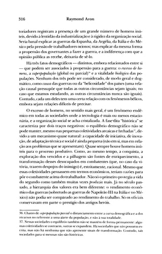 316 Raymond Aron
toriadores registram a presença de um grande núnlero de honlens inú­
teis, devido à lentidão da industrialização e à rigidez da organização social.
Seria banal explicar as guerras da Espanha, da Argélia, da Itália e do Mé­
xico pela pressão de trabalhadores ociosos; mas explicar da mesma fornla
a propensão dos governantes a fazer a guerra, e a indiferença com que a
opinião pública as recebe, deixaria de sê-lo.
Há três fatos demográficos - distintos, embora relacionados entre si
- que podem ser associados à propensão para a guerra: o fXCfSSO df ho­
mPns, a superpopulaçiio (global ou parcialfli e a vitalidade biológica das po­
pulações. Nenhum dos três pode ser considerado, de modo geral e dog­
mático, como causa das guerras ou da "belicosidade" dos países (uma rela­
ção causal pressupõe que todas as outras circunstâncias sejam iguais; no
caso que estamos estudando, as outras circunstâncias nunca são iguais).
(:ontudo, cada um deles tem uma certa relação com os fenômenos bélicos,
embora s~jam relações difíceis de precisar.
a excesso de homens, no sentido mais geral, é um fent)meno endê­
mico em todas as sociedades onde a tecnologia é mais ou menos estacio­
nária, e a organização social se acha cristalizada. A fase"dita "histórica" se
caracteriza por dois traços negativos: o equilíbrio demográfico não se
pode manter, mesmo nas pequenas coletividades arcaicas e fechadas:I
', de­
vido a um mecanismo quase natural: a capacidade de iniciativa, de inova­
ção, de adaptação técnica e social é ainda pequena (não em si, mas enl rela­
ção aos problemas que se apresentam). Quase senlpre houve homens inú­
teis para o processo produtivo. Conlo, ao Inesmo tenlpo, a conquista, a
exploração dos vencidos e a pilhagenl são fontes de enriquecimento, a
transformação desses desocupados em combatentes (que, no caso da vi­
tória, trazem despojos do inimigo) é, estritamente, racional. Mesmo que
essas coletividades pensassem em termos econômicos, terianl razôes para
pôr o combatente acima do trabalhador. Não só o prinleiro protegia a vida
do segundo como também muitas vezes produzia nlais. Já no século pas­
sado, a hierarquia dos valores era bem di(erente: o rendinlento econô­
mico das guerras (sobretudo as guerras de Napoleão III na Itália e no Mé­
xico) não podia ser comparado ao rendimento do trabalho. Só os oficiais
conservavam em parte o prestígio dos antigos heróis.
36. Chanlo de .llperpopulação parcial o distancianlento entre a curva denH)gráfica e a dos
recursos no referente a unla parte da população, e não à sua totalidade.
37. Nessas sociedades o equilíbrio também não se nlantélll de fo ri11a pen11anente: algu­
nlas coletividades se contraem, outras se expandem. Há sociedades que llélO possuel11 es­
crita, mas não há nenhulna que não apresente sinais de transfornlação. Contudo, tais
sociedades para si mesnlas não são históricas.
 