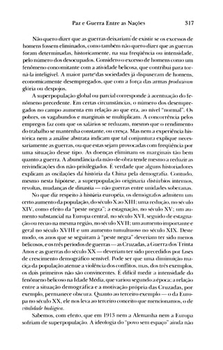 317Paz e Guerra Entre as Nações
Não quero dizer que as guerras deixarianl'de existir se os excessos de
homens fóssen1 elin1inados, conlO tambénl não quero dizer que as guerras
foram determinadas, historicamente, na sua freqüência ou intensidade,
pelo número dos desocupados. (:onsidero o excesso de homens conlO un1
tenômeno concon1itante cOln a atividade belicosa, que contribui para tor­
ná-la inteligível. A Inaior parte"das sociedades já dispuseraln de honlens,
economicamente desen1pregados, que conl a fúrça das armas produ1.Jinu!l
glória ou desp(~os.
A superpopulaçáo global ou parcial corresponde à acentuação do fe­
nôn1eno precedente. Em certas circunstâncias, o nún1ero dos desenlpre­
gados no campo aumenta em relação ao que era, ao nível "normal". ()s
pobres, os vagabundos e marginais se nlultiplicanl. A concorrência pelos
empregos faz con1 que os salários se reduzanl, n1esnlo-que o rendimento
do trabalho se mantenha constante, ou cresça. Mas nenl a experiência his­
tórica nem a análise abstrata indicam que tal conjuntura explique neces­
sariamente as guerras, ou que estas s~janl provocadas conl freqüência por
uma situação desse tipo. As doenças elinlinaln os Illarginais tão benl
quanto a guerra. A abundância da nlão-de-obra tende nlesnlO a reduzir as
reivindicaçôes dos não-privilegiados. f~ verdade que alguns historiadores
explicam as oscilaçôes da história da (:hina pela denl0grafia. (:ontudo,
mesmo nesta hipútese, a superpopulação originaria distúrbios internos,
revoltas, mudanças de dinastia - não g-uerras entre unidades soberanas.
No que diz respeito à história européia, os delnóg-rafos adnlitelll un-.
certo aumento da população, do século Xao XI II; ulna redução, no século
XIV, como efeito da "peste neg-ra"~ a estagnação, no século XV~ llnl au­
mento substancial na Europa central, no século XVI, seguido de estagna­
ção ou recuo na mesma região, no século XVII ~ uln aunlento ilnportante e
geral no século XVIII e unl aunlento tunlultuoso no século XIX. Deste
modo, os anos que se seguiraln à "peste neg-ra" deverianl ter sido nlenos
belicosos, e os três períodos de guerras- as (~ruzadas, a (;uerra dos l'rinta
Anos e as guerras do século XX - deverianl ter sido precedidos por Elses
de crescinlento deInográfico sensível. Pode ser que unIa dinlÍnuição Illa­
ciça da população atenue a violência dos conflitos, Inas, dos três exelllplos,
os dois prinleiros não são convincentes. f~ difícil nIedir a intensidade do
fenÔnlenO belicoso na Idade Média, que variou segundo a época; a relação
entre a situação demográfica e a motivação própria das (:ruzadas, por
exenlplo, pernlanece obscura. Quanto ao terceiro exelnplo - o da Euro­
pa no século XX, ele nos leva ao terceiro conceito que nlencionanlos, o de
1'italidade biológ;i((l.
Sabemos, com efeito, que em 1913 nenl a Alenlanha neOl a ~~llropa
sofriam de superpopulação. A ideologia do "povo seln espaço" ainda não
 