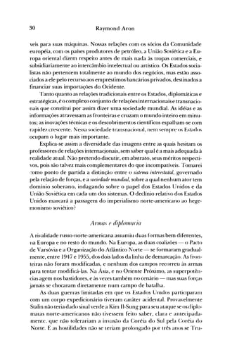 30 Raymond Aron
veis para suas máquinas. Nossas relações com os sócios da Comunidade
européia, com os países produtores de petróleo, a União Soviética e a Eu­
ropa oriental dizem respeito antes de mais nada às tropas comerciais, e
subsidiariamente ao intercâmbio intelectual ou artístico. Os Estados socia­
listas não pertencem totalmente ao mundo dos negócios, mas estão asso­
ciados a ele pelo recurso aos empréstimos bancários privados, destinados a
financiar suas importações do Ocidente.
Tanto quanto as relações tradicionais entre os Estados, diplomáticas e
estratégicas, é o complexoconjunto de relações internacionaise transnacio­
nais que constitui por assim dizer uma sociedade mundial. As idéias e as
informações atravessam as fronteiras e cruzam o mundo inteiro em minu­
tos; as inovações técnicas e os descobrimentos científicos espalham-se com
rapidez crescente. Nessa sociedade transnacional, nenl selllpre os Estados
ocupam o lugar mais importante.
Explica-se assim a diversidade das imagens entre as quais hesitam os
professores de relações internacjonais, sem saber qual é a mais adequada à
realidade atual. Não pretendo discutir, em abstrato, seus méritos respecti­
vos, pois são talvez mais complementares do que incompatíveis. 'Tomarei
l-::omo ponto de partida a distinção entre o sistema interestatal, governado
pela relação de forças, e a sociedade mundial, sobre a qual nenhum ator tem
domínio soberano, indagando sobre o papel dos Estados l]nidos e da
União Soviética em cada um dos sistemas. O declínio relativo dos Estados
Unidos marcará a passagem do imperialismo norte-americano ao hege­
monismo soviético?
Artnas e dit)/ornaria
A rivalidade russo-norte-americana assumiu duas formas bem diferentes,
na Europa e no resto do mundo. Na Europa, as duas coalizões - o Pacto
de Varsóvia e a Organização do Atlântico Norte - se formaram gradual­
mente, entre 1947 e 1955, dos dois lados da linha de demarcação. As fron­
teiras não foram modificadas, e nenhum dos campos recorreu às armas
para tentar modificá-las. Na Ásia, e no Oriente Próximo, as superpotên­
cias agem nos bastidores, e às vezes também no cenário - Illas suas forças
jamais se chocaram diretamente num campo de batalha.
As duas guerras limitadas em que os Estados UnIdos particIparanl
com um corpo expedicionário tiveram caráter acidental. Provavelmente
Stalin não teria dado sinal verde a Kim II-Sung para seu ataque se os diplo­
matas norte-americanos não tivessem feito saber, clara e antecipada­
mente. que não tolerariam a invasão da Coréia do Sul pela (~oréia do
Norte. E as hostilidades não se teriam prolongado por três anos se l~ru-
 