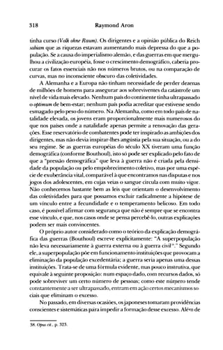 318 Raymond Aron
tinha curso (Volk ohne Raurn). Os dirigentes e a opinião pública do Reich
sabiam que as riquezas estavam aumentando mais depressa do que a po­
pulação. Se a causa do imperialismo alemão, e das g-uerras em que mergu­
lhou a civilização européia, fosse o crescimento demográfico, caberia pro­
curar os fatos essenciais não nos números brutos, ou na comparação de
curvas, mas no inconsciente obscuro das coletividades.
A Alemanha e a Europa não tinham necessidade de perder dezenas
de milhões de homens para assegurar aos sobreviventes da catástrofe um
nível de vida mais elevado. Nenhum país do continente tinha ultrapassado
o optimum de bem-estar; nenhum país podia acreditar que estivesse sendo
esmagado pelo peso do número. Na Alemanha, como enl todo país de na­
talidade elevada, os jovens eram proporcionalmente mais numerosos do
que nos países onde a natalidade apenas permite a renovação das gera­
ções. Esse reservatório de combatentes pode ter inspirado as ambiçôes dos
dirigentes, mas não devia inspirar-lhes angústia pela sua situação, ou a do
seu regime. Se as guerras européias do século XX tiveram uma função
demográfica (conforme Bouthoul), isto só pode ser explicado pelo fato de
que a "pressão demográfica" que leva à guerra não é criada pela densi­
dade da população ou pelo empobrecimento coletivo, mas por uma espé­
cie de exuberância vital, comparável à que encontramos nas disputas e nos
jogos dos adolescentes, em cujas veias o sangue circula com muito vigor.
Não conhecemos bastante bem as leis que orientam o desenvolvimento
das coletividades para que possamos excluir radicalmente a hipótese de
um vínculo entre a fecundidade e o temperamento belicoso. Em todo
t:aso, é possível afirmar com segurança que não é sempre que se encontra
esse vínculo, e que, nos casos onde se pensa percebê-lo, outras explicaçôes
podem ser mais convincentes.
O próprio autor considerado como o teórico da explicação demográ­
fica das guerras (Bouthoul) escreve explicitamente: "A superpopulação
não leva necessariamente à guerra externa ou à guerra civipx." Segundo
ele, a superpopulação põe em funcionanlento instituiçôes que provocam a
eliminação da população excedentária; a guerra seria apenas uma dessas
instituiçôes. l"rata-se de uma f()rmula evidente, nlas pouco instrutiva, que
equivale à seguinte proposição: num espaço dado, conl recursos dados, só
pode sobreviver um certo núnlero de pessoas; como este núrpero tende
constantenlente a ser ultrapassado, entranl em ação certos mecanisnlos so­
ciais que elinlinam o excesso.
No passado, em diversas ocasiôes, osjaponeses tomaranl providências
conscientes e sistemáticas pára impedir a f{)rmação desse excesso. Alérn de
38. opus cit., p. 323.
 
