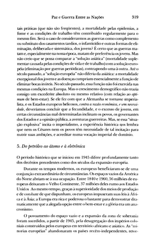 319Paz e Guerra Entre as Nações
tais práticas (que não são freqüentes), a mortalidade pelas epidemias, a
fome e as condições de trabalho têm contribuído regularmente para o
mesmo fim. Será o caso de considerarmos as guerras como complemento
ou substituto dos casamentos tardios, o infanticídio e outras formas de eli­
minação, deliberada e sistemática, dosjovens? É certo que as guerras ma­
tam e, especialmente na nossa época, matam de preferência osjovens. Mas
não creio que se possa comparar a "solução asiática" (nlortalidade suple­
mentar causada pelas condições de vida e de trabalho) com a solução euro­
péia (eliminação por guerras periódicas), contrapondo uma à outra. Até o
século passado, a "solução européia" não diferia da asiática: a mortalidade
excepçional dosjovens e as doenças cumpriam essencialmente a função de
eliminar bocas inúteis. No século passado, essa função não foi exercida nas
mesmas condições na Europa. Mas o crescimento delllográfico não trazia
consigo um excedente aBsoluto ou mesmo relativo (com relação ao opti­
mum de bem-estar). Se ele fez com que a Alemanha se tornasse Imperia­
lista, e os Estados europeus belicosos, contra a ramo econômica, esem necessi­
dade, deveríamos concluir que a fecundidade, e o excesso de jovens, em
certas circunstâncias mal determinadas inclinam os povos, os governantes
dos Estados e a opinião p(lblica, a aventuras guerreiras. Mas, se essa "situa­
ção explosiva" incita o imperialismo, a experiência histórica nos lembra
que nem os Césares nem os povos têm necessidade de tal incitação para
nutrir suas ambições, e acreditar numa vocação imperial de domínio.
5. Do petróleo ao átomo e à eletrônica
o período histórico que se iniciou em 1945 difere profundamente tanto
dos decênios precedentes como dos séculos da expansão européia.
Durante os tempos modernos, os europeus beneficiaranl-se de unla
conjunção extraordinária de circunstâncias. Os espaços vazios da Anlérica
do Norte abriam-se à sua ocupação. Entre 1840 e 1960, 56 milhôes de eu­
ropeus deixaram o Velho Continente, 37 milhôes deles rumo aos Estados
Unidos Ao mesmo tempo, graças à superioridade dos meios de produção
e de conlbate de que dispunhanl, os europeus inlpuseram suas leis à Áfri­
ca e à Ásia; a Europa era rica e poderosa o bastante para denlollstrar dra­
nlaticamente que a alegada opção entre o bem-estar e a glória era unl ana­
cronismo.
() povoamento do espaço vazio e a expansão da zona de soberania
foram sucedidos, a partir de 1945, pela desagregação dos inlpérios colo­
niais construídos pelos europeus em território africano e asiático. As "nli­
norias européias" abandonaram os países recénl-independentes, retor­
 