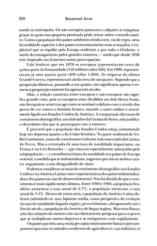 320 Raymond Aron
nando às metrópoles. Os não-europeus passaram a adquirir as nláquinas
graças às quais essa pequena península pôde reinar sobre o mundo intei­
ro. Como a população dos países subdesenvolvidos tem, via de regra, uma
fecundidade superior à dos países economicamente nlais avançados, é ex­
plicável que se espalhe pela Europa ocidental, e por todo o Ocidente, o
medo do esnlagamento pelos grandes números - medo que desde 1850
tem inspirado aos franceses tantas preocupações.
Vale lembrar que em 1870 os europeus ~epresentavamcerca de
quinta parte da humanidade (118 milhôes sobre 560). Em 1900, represen­
tavaOl já uma quarta parte (400 sobre 1.608). Às vésperas da última
(;rande Guerra, representavam ainda cerca de unl quarto. Supondo que a
proporção diminua, passando a um quinto, isto significaria apenas o re­
torno à proporção existente há apenas três séculos.
Aliás, a relação numérica entre europeus e não-europeus não signi­
fica grande coisa, pois os europeus estão divididos em dois blocos hostis,
um dos quais se sente (ou age como se sentisse) solidário com a revolta dos
povos de cor contra o domínio branco, estando o outro militar e moral­
mente ligado aos Estados Unidos da América. A comparação das taxas de
crescimento demográfico, nos dois lados da Cortina de Ferro, nãojustifica
o derrotismo dos que se preocupanl com o número.
É provável que a população dos Estados Unidos esteja aumentando
hoje tão depressa quanto a da União Soviética. Na parte ocidental do Ve­
lho Continente, a taxa de crescimento é inferior à do outro lado da Cortina
de Ferro. Mas a retomada de uma taxa de natalidade importante, na
França e na {;rã-Bretanha - que estavanl especialmente ameaçadas pela
sllbpopulação-, e a tendência à baixa da natalidade nos países da Europa
oriental, à nledida que se industrializam, sugerem que não se atribua cará­
ter angustiante a essa desigualdade de ritmo.
Podemos considerar as taxas de crescimento demográfico nos Estados
Unidos e na América Latina como representativas dos países industrializa­
dos e dos países em vias de desenvolvimento? Não há dúvida de que o cres­
cimento é mais rápido nestes últinlos. Entre 1940 e 1950, a população bra­
sileira aumentou à taxa anual de 2,7%; a população nlexicaná, à taxa
anual de 3,1 %. Dentro de trinta anos, a população da América Latina do­
brará (admitindo-se uma hipótese média, como perspectiva de evolução
da taxa de nataiidade daqueia região), provaveimente, uitrapassando até o
fim do século, a população da Anlérica de língua inglesa. Mas estas flutlla­
çôes das relações de número não são diretamente perigosas para os JX)v(~S
que se multiplicam menos depres~a e se enriquecenl nlais rapidanlente.
Os países que têm uma renda percapita relativamente baixa (cujos cam­
poneses ignoranl os métodos nlodernos de agrIcultura e cl~ia indústria só
 