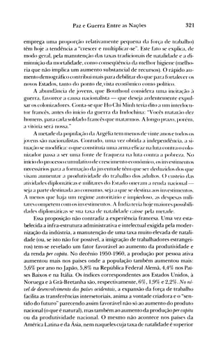 321Paz e Guerra Entre as Nações
enlprega un1a proporção relatival11ente pequena da força de trabalho)
tênl h(~je a tendência a "crescer e l11ultiplicar-se". Este f~tto se explica, de
modo geral, pela n1anutenção das taxas tradicionais de natalidade e a di­
nlinuição da l11ortalidade, COl110 conseqüência da l11elhor higiene (Illelho­
ria que não implica um aumento substancial de recursos). O rápido au­
nlento denl<>gráfico contribui n1ais para debilitar do que para fortalecer os
novos Estados, tanto do ponto de.vista econ"tn11ico COI110 político.
A abund(lncia de jovens, que Bouthoul considera un1a incita~'(10 ('1
guerra. f~lvorece a causa nacionalista - que des~ja ardentel11ente expul­
sar os colonizadores. (:onta-se que Ho (:hi ~linh teria dito a un1 interlocu­
tor francês. antes do início da guerra da Indochina: "Vocês l11atar(lO dez
hOlllens. para cada soldado francês que nIatarl110S. A longo prazo. porél11.
a vitória ser(i nossa."
A l11etade da populaç(lo da Argélia tel11 l11enos de vinte anos e todos os
jovens S(lO nacionalistas. (:ontudo. UI11a 'ez obtida a independência. a si­
tuaç(lo se l11odifica: o que constituía tl111a arl11a eficaz na luta contra o colo­
nizador passa a ser UI11a fónte de fraqueza na luta contra a pobreza. No
início do processo cUlllulativo de crescil11ento econ<>lllico. os in,estilllentos
necess{lrios para a fórnlaç(lo daju'entude tênl que'ser deduzidos dos que
visanl aUl11entar a produtividade do trabalho dos adultos. () custeio das
atividades diplonl('tticas e 111ilitares do Estado oneralll a renda nacional­
s~ja a parte destinada ao consunlO. s~ja a que se destina aos ill'estil11cntos.
A l11enos que h(~ja unI regil11e autorit(irio e inlpiedoso. as despesas nlili­
tares cOl11petel11 con1 os ill'estinlentos. A Índia teria h(~je l11aiores possibili­
dades diplonl('lticas se sua taxa de natalidade caísse pela llletade.
Essa proposição não contradiz a experiência francesa. Uma vez esta­
belecida a infra-estrutura administrativa e intelectual exigida pela moder­
nização da indústria, a manutenção de uma taxa muito elevada de natali­
dade (ou, se isto não for possível, a imigração de trabalhadores estrangei­
ros) tem-se revelado um fator favorável ao aumento da produtividade e
da renda per capita. No decênio 1950-1960, a produção por pessoa ativa
aumentou mais nos países onde a população também aumentou mais:
5,6% por ano no Japão, 5,8% na República Federal Alemã, 4,4% nos Paí­
ses Baixos e na Itália. Os índices correspondentes aos Estados Unidos, à
Noruega e à Grã-Bretanha são, respectivamente, 6%,1,9% e 2,2%. No ni­
vei de desenvolvimRnto dos países ocidRntais, a expansão da força de trabalho
facilita as transferências intersetoriais, anima a vontade criadora e o "sen­
tido do futuro" parecendo assim favorável não só ao aumento do produto
nacional (o que é natural), mas também ao aumento da produção per capita
ou da produtividade nacional. O mesmo não acontece nos países da
América Latina e da Ásia, nem naqueles cuja taxa de natalidade é superior
 