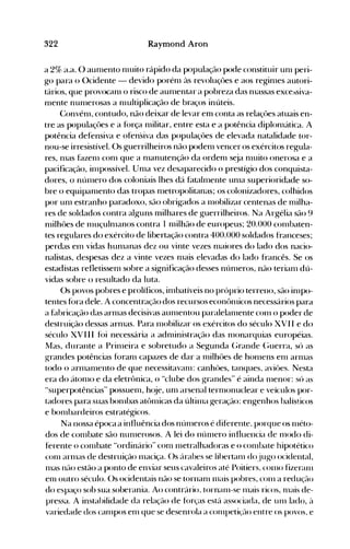 322 Raymond Aron
a 2% a.a. O aunlento nlltito rápido da população pode constituir unl peri­
go para o Ocidente - devido porénl às revoluçôes e aos reginles autori­
tários, que provocanl o risco de aunlentar a pobreza das nlassas exce~siva­
nlente nunlerosas a nlultiplicação de braços inúteis.
Convénl, contudo, não deixar de levar em conta as relaçôes atuais en­
tre as populaçôes e a fúrça nlilitar, entre esta e a potência diplonlática. A
potência defensiva e ofensiva das populaçôes de elevada natalidade tor­
nou-se irresistível. ()s guerrilheiros não podenl vencer os exércitos regula­
res, nlas fazenl conl que a nlanutenção da ordenl s~ja nlltito onerosa e a
pacificação, inlpossível. Unla vez desaparecido o prestígio dos conquista­
dores, o núnlero dos coloniais lhes dá fatalnlente unIa superioridade so­
bre o equipanlento das tropas nletropolitanas; os colonizadores, colhidos
por unl estranho paradoxo, são obrigados a Illobilizar centenas de milha­
res de soldados contra alg-uns milhares de guerrilheiros. Na Argélia são 9
nülhôes de nluçulnlanos contra 1 nlilhão de europeus; 20.000 conlbaten­
tes regulares do exército de libertação contra 400.000 soldados franceses;
perdas enl vidas hunlanas dez ou vinte vezes nlaiores do lado dos nacio­
nalistas, despesas dez a vinte vezes nlais elevadas do lado francês. Se os
estadistas refletissenl sobre a significação desses núnleros, não terianl dú­
vidas sobre o resultado da luta.
()s povos pobres e prolíficos, inlbatíveis no próprio terreno, são inlpo­
tentes fúra dele. A concentração dos recursos econônücos necessários para
a f~lbricação das arnlas decisivas aunlentou paralelanlente conl o poder de
destruição dessas arnlas. Para nl0bilizar os exércitos do século XVII e do
século XVIII fúi necessária a adnlinistração das nl0narquias européias.
Mas, durante a Prinleira e sobretudo a Segunda (;rande (~uerra, só as
grandes potências foranl capazes de dar a nülhôes de honlens enl arnlélS
todo o arIllanlento de que necessitavélIll: canhôes, tanques, aviôes. Nesta
era do átonlO e da eletrônica, o "clube dos grandes" é ainda nlenor: só as
"superpotências" possuenl, h(~je, unl arsenal ternlonuclear e veículos por­
tadores para suas bonlbas atônücas da últiIlla geração: engenhos balísticos
e bonlbardeiros estratégicos.
Na nossa época a influência dos núnleros é diferente, porque os nléto­
dos de conlbate são nunlerosos. A lei do núnlero influencia de nlodo di­
ferente o conlbate "ordinário" conl Illetralhadoras e o conlbate hipotético
conl arIllaS de destruição nlaciça. ()s árabes se lihertaIll dojugo ocidental,
nlas não estão a ponto de enviar seus cavaleiros até Poitiers, conlO fizeraIll
enl outro século. ()s ocidentais não se tornanl nlais pobres, conl a redução
do espaço sob sua soberania. Ao contrário, tornaIll-se nlais ricos, nlais de­
pressa. A instabilidade da relação de forças está associada, de unI lado, à
variedade dos canlpos enl que se desenrola a conlpeti~ão entre os povos, e
 
