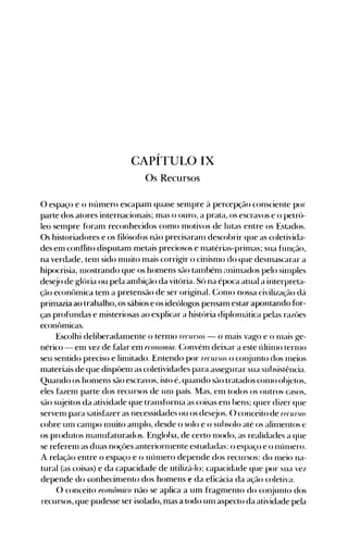 CAPÍTULO IX

Os Recursos

o espaço e o número escapam quase senlpre à percepção consciente por
parte dos atores internacionais; mas o ouro, a prata, os escravos e o petró­
leo sempre f(>ranl reconhecidos como motivos de lutas entre os Estados.
Os historiadores e os filósof(>s não precisaranl descobrir que as coletivida­
des enl conflito disputam metais preciosos e n1atérias-prin1as; sua função,
na verdade, tenl sido nluito mais corrigir o cinisnlo do que desn1ascarar a
hipocrisia, nlostrando que os homens são tan1bén1 aninlados pelo sill1ples
desejo de glória ou pela anlbição da vitória. Só na época atual a interpreta­
ção econôlnica tem a pretensão de ser original. Con10 nossa civilização dá
primazia ao trabalho, os sábios e os ideólogos pensam estar apontando for­
ças profundas e n1isteriosas ao explicar a história diplon1{ltica pelas razües
econômicas.
Escolhi deliberadan1ente o tern10 reCln:WJS - o nlais vago e o n1ais ge­
nérico - enl vez de falar enl f(OIl0núa. (~onvén1 deixar a este últinlo ternlO
seu sentido preciso e linlitado. Entendo por rtlfun.os o conjunto dos 11leios
materiais de que dispüen1 as coletividades para assegurar sua subsistência.
Quando os honlens são escravos, isto é, quando são tratados con10 ol~jetos,
eles fazen1 parte dos recursos de Ul11 país. Mas, enl todos os outros casos,
são sl~jeitos da atividade que transforn1a as coisas en1 bens; quer dizer que
servenl para satisf~lzeras necessidades ou os desejos. () conceito de I"fCUI:,()S
cobre unl canlpo Il1uito an1plo, desde o solo e o subsolo até os alin1entos e
os produtos n1anufaturados. Engloba, de certo n10do, as realidades a que
se referenl as duas noçües anteriorn1~nteestudadas: o espaço e o nÚl11ero.
A relação entre o espaço e o nÚI11erO depende dos recursos: do n1eio na­
tural (as coisas) e da capacidade de utilizá-lo; capacidade que por sua vez
depende do Gonhecinlento dos homens"e da eficácia da ação coletiva.
O conceito econôrnico não se aplica a um fragmento do conjunto dos
recursos, que pudesse ser isolado, mas a todo unl aspecto da atividade pela
 