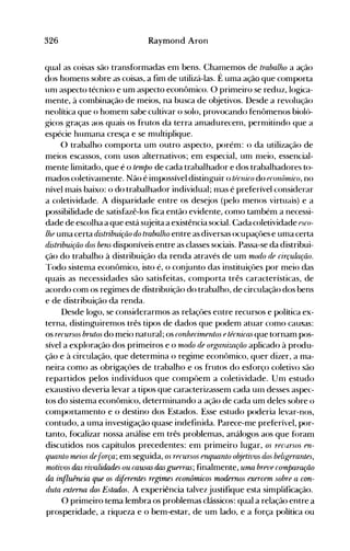 326 Raymond Aron
qual as coisas são transformadas em bens. Chamemos de trabalho a ação
dos homens sobre as coisas, a fim de utilizá-las. É uma ação que comporta
Ulll aspecto técnico e um aspecto econômico. O primeiro se reduz, logica­
Illente, à combinação de meios, na busca de objetivos. Desde a revolução
neolítica que o homelll sabe cultivar o solo, provocando fenômenos bioló­
gicos graças aos quais os frutos da terra allladurecem, perlllitindo que a
espécie humana cresça e se multiplique.
O trabalho comporta um outro aspecto, porém: o da utilização de
meios escassos, com usos alternativos; em especial, Ulll Illeio, essencial­
mente limitado, que é o tempo de cada trabalhador e dos trabalhadores to­
mados coletivalnente. Não é illlpossível distinguir o técnico do fconônúco, no
nível mais baixo: o do trabalhador individual; 1l1aS é preferível considerar
a coletividade. A disparidade entre os desejos (pelo menos virtuais) e a
possibilidade de satisfazê-los fica então evidente, COlll0 também a necessi­
dade de escolha a que está sujeita a existência social. Cada coletividade esco­
lhe uma certa distribuiçiio do trabalho entre as diversas ocupaçôes e Ullla certa
distribuição dos bens disponíveis entre as classes sociais. Passa-se da distribui­
ção do trabalho à distribuição da renda através de um modo de circu!açiio.
'rodo sistema econômico, isto é, o conjunto das instituiçôes por meio das
quais as necessidades são satisfeitas, comporta três características, de
acordo com os regimes de distribuição do trabalho, de circulação dos bens
e de distribuição da renda.
Desde logo, se considerarmos as relaçôes entre recursos e política ex­
terna, distinguiremos três tipos de dados que podem atuar como causas:
os recursos brutos do meio natural; os conhecirnentos etécnica5 que tornam pos­
sível a exploração dos primeiros e o rnodo de organização aplicado à produ­
ção e à circulação, que determina o regime econômico, quer dizer, a ma­
neira como as obrigaçôes de trabalho e os frutos do esforço coletivo são
repartidos pelos indivíduos que cOlllpôem a coletividade. Ulll estudo
exaustivo deveria levar a tipos que caracterizassem cada unl desses aspec­
tos do sistema econômico, determinando a ação de cada um deles sobre o
comportalllento e o destino dos Estados. Esse estudo poderia levar-nos,
contudo, a uma investigação quase indefinida. Parece-me preferível, por­
tanto, focalizar nossa análise em três problemas, análogos aos que foram
discutidos nos capítulos precedentes: em primeiro lugar, os reCílrsos fn­
quanio lneios áe.íorça; em seguida, os recursos elUjuanio objeiivos dos.beligerantes,
motivos das rivalidades ou CaU5a5 das guelTa5; finalmente, uma breve cormparação
da influência que os diferentes regimes econômicos modernos exercem sobre a con­
duta exter1U1 dos Estados. A experiência talvez justifique esta simplificação.
O primeiro tema lembra os problemas clássicos: qual a relação entre a
prosperidade, a riqueza e o bem-estar, de um lado, e a força política ou
 