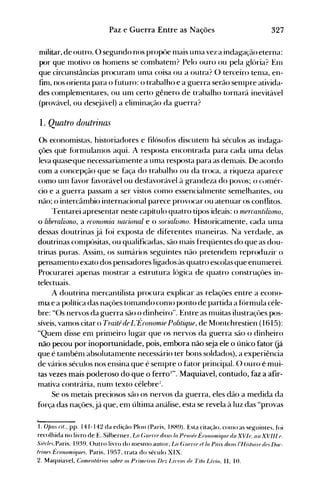 327Paz e Guerra Entre as Nações
nlilitar, de outro. () segundo nos propôe nlais unla vez a indag-ação eterna:
por que nl0tivo os honlens se combatenl? Pelo ouro ou pela ~Iória? Enl
que circunstâncias procuranl uma coisa ou a outra? () terceiro tenla, en­
finl, nos orienta para o futuro: o trabalho e a guerra serão senlpre ativida­
des complenlentares, ou um certo gênero de trabalho tornará inevitável
(provável, ou desejável) a eliminação da guerra?
1. Quatro doutrinas
()s economistas, historiadores e filósofos discutenl há séculos as indaga­
çôes que fórrllulanlos aqui. A resposta encontrada para cada uma delas
leva quaseque necessarianlente a uma resposta para as denlais. De acordo
com a concepção que se faça do trabalho ou da troca, a riqueza aparece
como UI11 favor favorável ou desfavorável à grandeza do povos; o conlér­
cio e a guerra passam a ser vistos conlO essenciahnente semelhantes, ou
não; o intercânlbio internacional parece provocar ou atenuar os conflitos.
l'entarei apresentar neste capítulo quatro tipos ideais: o rflRrcantilisrflo,
o liberalinno, a erononúa lUlCiorwl e o sorialinflo. Historicamente, cada unla
dessas doutrinas já foi exposta de diferentes I11aneiras. Na verdade, as
doutrinas conlpósitas, ou qualificadas, são I11ais freqüentes do que as dou­
trinas puras. Assinl, os sumários seguintes não pretendenl reproduzir o
pensanlento exato dos pensadores ligados às quatro escolas que enunlerei.
Procurarei apenas nl0strar a estrutura lógica de quatro construçôes in­
telectuais.
A doutrina nlercantilista procura explicar as relaçôes entre a econo­
mIa e a política das naçôes tonlando conlO ponto de partida a fórmula céle­
bre: "Os nervos da guerra são o dinheiro". Entre as Inuitas ilustraçôes pos­
síveis, vamos citar o Traitéde L'Écononúe Politiqul!, de Montchrestien (1615):
"Quem disse enl prinleiro lugar que os nervos da guerra são o dinheiro
não pecou por inoportunidade, pois, embora não seja ele o único fator Gá
que é tambénl absolutanlente necessário ter bons soldados), a experiência
de vários séculos nos ensina que é senlpre o fator principal. O ouro é mui­
tas vezes mais poderoso do que o ferro I". Maquiavel, contudo, faz a afir­
mativa contrária, nun-} texto célebre:!.
Se os nletais preciosos são os nervos da ~uerra, eles dão a medida da
força das naçôes,já que, enl última análise, esta se revela à luz das "provas
1. opus rit., pp. 141-142 da edição Plon (Paris, ]HH9). Esta citação, COlHO as se~uillte", foi
recolhida no livro de E. Silberner, La Gue'T(' dali.' /a PellSfe É(OllollliqlUI riu XV!lI. ali XVlIl ('.
SúJr!('s.Paris, 1939. ()utro livro do 1l1eSnlO autor, Lo (;lIerre d/a Paix dali.' /'His/oiu'dn Do(­
Irillfs É(ollomiqups. Paris, 1957, trata do século XIX.
2. Maquiavel, Comflllár;os sobre os Primeiro.' Dez [Juros de Ti/o Lí-l'w. II, 10.
 