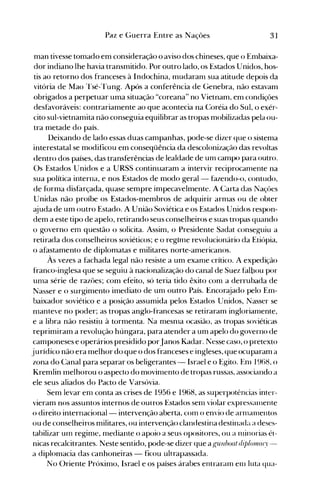 31Paz e Guerra Entre as Nações
man tivesse tomado em consideração o aviso dos chineses, que o Embaixa­
dor indiano lhe havia transmitido. Por outro lado, os Estados Unidos, hos­
tis ao retorno dos franceses à Indochina, mudaranl sua atitude depois da
vitória de Mao Tsé-Tung. Após a conferência de Genebra, não estavam
obrigados a perpetuar uma situação "coreana" no Vietnam, em condições
desfavoráveis: contrariamente ao que acontecia na Coréia do Sul, o exér­
cito sul-vietnamita não conseguia equilibrar as tropas mobilizadas pela ou­
tra metade do país.
Deixando de lado essas duas campanhas, pode-se dizer que o sistema
interestatal se modificou em conseqüência da descolonização das revoltas
dentro dos países, das transferências de lealdade de unl campo para outro.
Os Estados Unidos e a URSS continuaram a intervir reciprocanlente na
sua política interna, e nos Estados de modo geral - fazendo-o, contudo,
de forma disfarçada, quase sempre impecavelmente. A Carta das Naçües
Unidas não proíbe os Estados-membros de adquirir arnlas ou de obter
ajuda de um outro Estado. A União Soviética e os Estados Unidos respon­
dem a este tipo de apelo, retirando seus conselheiros e suas tropas quando
o governo enl questão o solicita. Assim, o Presidente Sadat conseguiu a
retirada dos conselheiros soviéticos; e o reg1nle revolucionário da Etiópia,
o afastamento de diplomatas e militares norte-americanos.
Às vezes a fachada legal não resiste a um exanle crítico. A expedição
franco-inglesa que se seguiu à nacionalização do canal de Suez falbou por
unIa série de razôes; com efeito, só teria tido êxito conl a derrubada de
Nasser e o surgimento imediato de um outro País. Encorajado pelo Em­
baixador soviético e a posição assumida pelos Estados Unidos, Nasser se
nlanteve no poder; as tropas anglo-francesas se retiraram ingloriamente,
e a libra não resistiu à tormenta. Na mesnIa ocasião, as tropas soviéticas
reprimiram a revolução húngara, para atender a um apelo do governo de
camponeses e operários presidido porJanos Kadar. ~esse caso, o pretexto
jurídico não era melhor do que o dos franceses e ingleses, que ocuparam a
zona do Canal para separar os beligerantes - Israel e o Egito. Enl 1968, o
Kremlin lnelhorou o aspecto do movinlento de tropas russas, associando a
ele seus aliados do Pacto de Varsóvia.
Sem levar em conta as crises de 1956 e 1968, as superpotências inter­
vieram nos assuntos internos de outros Estados senl violar expresSéllllente
o direito internacional- intervenção aberta, COln o envio de arlllalllentos
ou de conselheiros militares, ou intervenção clandestina destinada a deses­
tabilizar uln regime, mediante o apoio a seus opositores, ou a nlÍnorias ét­
nicas recalcitrantes. Neste sentido, pode-se dizer que a (!fUllboat dip/onl([ry­
a diplomacia das canhoneiras - ficou ultrapassada.
No Oriente Próximo, Israel e os países árabes entraraln enl luta qua­
 