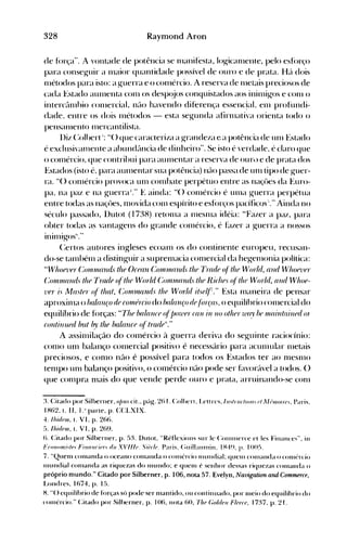 328 Raymond Aron
de fórça"..Â. vontade de potência se 1l1anifesta, log-icalllente, pelo esfórço
para conseg-uir a lHaior quantidade possível de ouro e de prata. Hc't dois
Illétodos para isto: a g-uerra e o cOIHércio. A reserva de llletais preciosos de
cada Estado aUlllenta conl os desp(~jos conquistados aos ininlig-os e COlll o
interctllllhio cOlllerciaL neto havendo diferença essenc~aL enl profundi­
dade. entre os dois Illétodos - esta seg-unda afirlllativa orienta todo o
pensalllent() lllercantilista.
l)iz (:olhert i: H() que caracteriza a grandeza e a potência de unl Estado
é exclusivalllente a abundetncia de dinheiro". Se isto é verdade. é claro que
o conlércio. que contrihui para aUlllentar a reserva de ouro e de prata dos
Estados (isto é. para aUlllentar sua potência) não passa de unl tipo de g-uer­
ra. "() conlércio provoca unl cOlnhate perpétuo entre as naçües da Euro­
pa. na paz e na guerra I:' E ainda: "() conlércio é Ullla g-uerra perpétua
entre todas as naçües, nlovida conl espírito e esfúrços pacíficos-':' Ainda no
século passado, l)utot (1738) retollla a Illesnla idéia: "Fazer a paz, para
obter todas as vantag-ens do grande conlércio, é f~tzer a guerra a nossos
inilllig-os·'...
(:ertos autores ingleses ecoanl os do continente europeu, recusan­
do-se tanlbénl a distinguir a suprelllacia c()1l1ercial da heg-enH)nia política:
"Who(""uer C'Olll1lul1ul" lhe Orea1l C'0111111ll1UÚ lhe 1~rade (!(Ihe Worlti, anti Who(""uer
C'OIIlIlUUUÚ lhe Tr(uif (!(lhe World C'OJJlll1alld,· lhe Rir/u)s (!(Ihe World, anti Whoe­
l1fr is Masler (!( Ihal, (~'Oll/lIUl1uis lhe World ilse(f7." Esta nlaneira de pensar
aproxillla o halanço de rOH'frrio do bala1/(0 de.lárças. o equilíhrio cOlllercial do
equilíbrio de f()rças: "Tlte balance (~rpOIl/()rcall in no olher ll/a_v he JJI.ainlflineti 01
rO'1ltinufd In"l Iry Iltf balaurf (~(Irad(J
S
: '
A assilllilação do cOlnércio à guerra deriva do seg-uinte raciocínio:
eonlO unl balanço conlercial positivo é necessário para aculllular llletais
preciosos, e conlO não é possível para todos os ~:stados ter ao nleSlllO
tenlpo unl balanço positivo, o eOlllércio nfu) pode ser f~tvorável a todos. ()
que cOlllpra nlais do que vende perde ouro e prata, arruinando-se COlll
:t Citado por Silberner, o/nu cit., péíg. 26 I. (:olhert, Lelt ITS,III./rll(/WII. ('/ Ilhll()/I'{'., Paris,
IH62,1. 11, 1..1
parte, p. CCLXIX.
4. Ihid(JIII, 1. VI, p. 26t).
f>. [bidnu, 1. VI, p. 269.
6. Citado por Silberner, p. 53. Dutot, uRétlexiolls sur Ic (:OllllllcITe et les Fillé.lnccs", ill
__
FrmlO",i,/p,'• • • • • • • • • •
Fitlfltlri"n ri" __
XVIII"o
.'i,)r/'J• • • • • • - •• ,
(~lIill:l1l111ill, • • • • •
nI"o - • • • • • •
P:I1'i",- _ . _
1~4q loor;•.......
• • • • • • • • • • • • • • • • , • • • • • • • • • • • • • • • •
7. "Quenl cOlnanda o oceano conlallda o cOlllércio IIHllldial; quelll cOlllanda o con}(~rcio
Illllndial conlanda as riquezas do nlllndo; e qUClll é senhor dessas riquczas cOlllanda o
próprio mundo." Citado por Silberner, p. 106, nota 57. Evelyn, Navigation and Commerce,
Londres, Ifi74, p. 15.
H. U() equilíhrio de forças só pode ser nlantido, ou continuado, por llleio do equilíhrio do
conlén:io." Citado por Silherner, p. 106, nota 60, Tlu~ (;o/d(JII F/(J(J{"(J, 17:~ 7, p. 21.
 