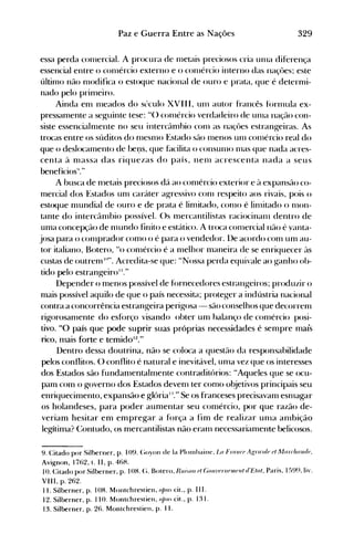 329Paz e Guerra Entre as Nações
essa perda conlercial. A procura de Illetais preciosos cria unIa diferença
essencial entre o cOlllércio externo e o cOlllércio interno das naçües; este
últin10 não Illodifica o estoque nacional de ouro e prata, que é detern1i­
nado pelo prin1eiro.
Ainda enl Illeados do sl'culo XVIII, un1 autor francês fúrl11ula ex­
pressan1ente a seguinte tese: "() conlércio verdadeiro de Ullla naçflo con­
siste essencialnlente no seu intercân10io conl as naçües estrangeiras. As
trocas entre os súditos do n1eSll10 Estado são Illenos un1 con1ércio real do
que o deslocalnento de bel)s, que hlcilita o consunlO 1l1aS que nada acres­
centa à nlassa das riquezas do país, nenl acrescenta nada a seus
benefícios"."
A busca de n1etais preciosos dá ao cOlllércio exterior e à expansão co­
mercial dos .Estados un1 caráter agressivo conl respeito aos rivais, pois o
estoque mundial de ouro e de prata é lin1itado, COI110 é lill1itado o n1on­
tante do intercân1bio possível. ()s n1ercantilistas raciocinalll dentro de
unIa concepção de n1undo finito e est.ático. A troca con1ercial não é yanta­
josa para o conlprador conlO o é para o vendedor. l)e acordo conl unI au­
tor italiano, Botero, "o conlércio é a n1elhor maneira de se enriquecer às
custas de outren1 10
". Acredita-se que: "Nossa perda equivale ao ganho ob­
tido pelo estrangeiroI I."
Depender o menos possível de f()rnecedores estrangeiros; produzir o
mais possível aquilo de que o país necessita; proteger a indústria nacional
contra a concorrência estrangeira perigosa - são conselhos que decorrenl
rigorosanlente do esf()rço visando obter um oalanço de con1ércio posi­
tivo. "O país que pode suprir suas próprias necessidades é sempre mais
rico, mais forte e temidoI2
."
Dentro dessa doutrina, não se coloca a questão da responsabilidade
pelos conflitos. () conflito é natural e inevitável, unIa vez que os interesses
dos Estados são fundanlentalmente contraditórios: "Aqueles que se ocu­
pam com o governo dos Estados deven1 ter como objetivos principais seu
enriquecimento, expansão e glória1:." Se os franceses precisavam esnlagar
os holandeses, para poder aumentar seu comércio, por que razão de­
verianl hesitar em empregar a força a fim de realizar unIa anlbição
legítima? Contudo, os mercantilistas não eran1 necessarianlente belicosos.
9. Citado por Silberner, p. 109. (;oyon de la Plolllhaillt', La Frall{'() AgnroltJ
d Alarrllil1li/t),
Avignon, 1762, t. 11, p. 46H.
10. Citado por Silberner, p. IOH. (;. Bolero, Ra;.oll d (;ouIWnU)lIIiJ
III d'Elal, Paris, 159~l,li'.
VIII, p. 262.
11. Silberner, p. lOH. Monlchreslien, 0IJlI- cit., p. 11 I.
12. Silberner, p. 110. Montchrestien, o/JUS ót., p. l:~ 1.
13. Silberner, p. 26. Montchrestien, p. 11.
 