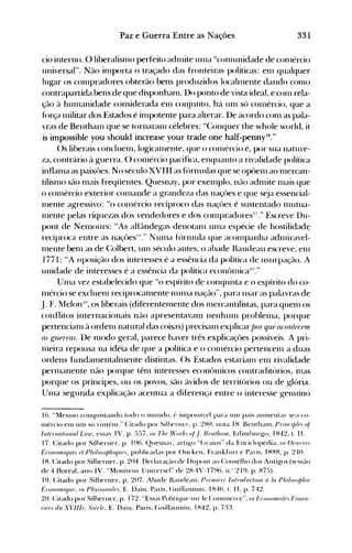 331Paz e Guerra Entre as Nações
cio interno. O liberalisn10 perfeito adnüte un1a ucon1unidade de con1ércio
universal". Não in1porta o traçado das fronteiras políticas: en1 qualquer
lugar os conlpradores obterão bens produzidos localnlente dando con10
contrapartida bens de que disponhan1. Do ponto de vista ideal, e con1 rela­
ção à hun1anidade considerada enl cOI~unto, há unl só con1ércio, que a
f(>rça 1l1ilitar dos Estados é impotente para alterar. De acordo conl as pala­
vras de Benthanl que se tornaran1 célebres: UConquer the whole world, it
is impossible you should increase your trade one half-penny'6."
()s liberais concluen1, logicanlente, que o conlércio é, por sua nature­
za, contrário à guerra. () conlércio pacifica, enquanto a rivalidade política
inflanla as paixôes. No século XVIII as fórnlulas que se opôenl ao n1ercan­
tilisn10 são n1ais freqüentes. Quesnay, por exelllplo, não adnüte 111ais que
o conlércio exterior conlande a grandeza das naçôes e que s~ja essencial­
Illente agressivo: Uo conlércio recíproco das naçôes é sustentado nlutua­
nlente pelas riquezas dos vendedores e dos conlpradoresl/." Escreve Ou­
pont de Nenlours: UAs alf~lndegas denotanl unla espécie de hostilidade
recíproca entre as naçôesIS
." NUllla f('>rlllula que acolllpanha adnliravel­
Inente ben1 as de Colbert, un1 século antes, o abade Baudeau escreve, el11
1771 : uA oposição dos interesses é a essência da política de usurpação. A
unidade de interesses é a essência da política econt>nlÍcaI"."
Unla vez estabelecido que H O espírito de conquista e o espírito do co­
111ércio se excluen1 reciprocanlente nunla nação", para usar as palavras de
J. F. Melon~o, os liberais (diferenten1ente dos Illercantilistas, para quenl os
conflitos internacionais não apresentavanl nenhun1 problellla, porque
pertencianl à ordenl natural das coisas) precisanl explicarf)or qU,f acontereUl
as [.,111P1Tas. !)e nlodo geral, parece haver três explicaçôes possíveis. A pri­
lneira repousa na idéia de que a política e o conlércio pertencenl a duas
ordens fundanlentalnlente distintas. Os Estados estarianl enl rivalidade
pern1anente não porque tênl interesses econt>nücos contraditórios, Illas
porque os príncipes, ou os povos, são ávidos de territórios ou de glória.
Un1a segunda explicação acentua a diferença entre o interesse genuíno
16. "MeS1110 conquistando todo o nlulldo. é illlPOSSÍ'e1 para unl país aunlentar se" co­
Inércio eln Ulll sú 'illténl." Citado por Silherner. p. ~H(). nota IH. Benthanl. Prillt"i/J/f', oi
11I!t)nlfl/iollul LUHJ. essay IV. p. E,)5i. ill Thf' f;'orJ{, oi.!. Hf'lIt/IflJII. Edilnhllrgo. IH42. 1. 11.
17. Citado por Silherner. p. I~)(). QlIesnay. artigo "(,rains" da Enciclopédia. /11 ()(,1I7'U',
ÉrOl/01l/If/Uf. t'f Philo,()/J///f/W),, publicadas por ()ncken. Frankfurt e Paris. I HHH. p. 2·!0.
IH. Citado por Silberner. p. 204. Dedaraç~-lode Dupollt ao ConseJho dos Antigos (sessão
de 4 floreaI. ano IV. "Moniteur Uni'ersel" de 2H-IV-1796. 11." 219. p. Hi5).
19. Citado por Silberner. p. 20i. Abade Baudeau. pJ"('lIIit~rf' IlItrodllr//(m ri IfI Philo,fJ/J/II('
ÉrOIl0mlf/U(" in PIi.',,úu/{i/{),. E. Dain. Paris. (~lIillalllllill. IH46. 1. 11. p. i42.
20. Citado por Silberner. p. 172. "Essai Politi<Jue sur le Conlnlercc". 11I1~ro'/f)IIII./(',1";11(/11­
(ln', du XVllft). Sii)r!t'. E. Dain. Paris. (~llillalllllin. IH42. p. 7:tt
 