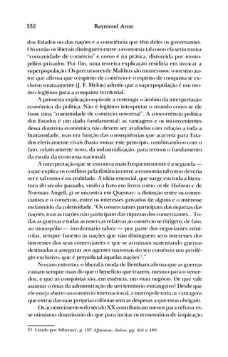 332 Raymond Aron
dos Estados ou das naçôes e a consciência que tênl deles os governantes.
()u então os liberais distinguenl entre a economia tal conlO ela seria numa
"conlunidade de comércio" e conlO é na prática, distorcida por rnono­
pólios privados. Por fim, unla terceira explicação residiria em invocar a
superpopulação. Os precursores de Malthus são nunlerosos: o nlesmo au­
tor que afirnla que o espírito de conlércio e o espírito de conquista se ex­
cluenl nlutuanlente (J. F. Melon) admite que a superpopulação é unl mo­
tivo legítinlo para a conquista territorial.
A prinleira explicação equivale a restringir o ânlbito da interpretação
econônlica da política. Não é legítinlo interpretar o Inundo conlO se ele
fússe unla "comunidade de comércio universal". A concorrência política
dos Estados é unl dado fundanlental: as vantagens e os inconvenientes
dessa doutrina econômica não devenl ser avaliados conl relação a toda a
humanidade, nlas enl função das conseqüências que acarreta para Esta­
dos efetivanlente rivais (basta tomar este princípio, combinando-o conl o
hno, relativamente novo, da industrialização, para ternlOS o fundanlento
da escola da econonlia nacional).
A interpretação que se encontra mais freqüentenlente é a segunda ­
a que explica os conflitos pela distância entre a economia tal conlO deveria
ser e tal conlO é na realidade. A idéia essencial, que surge enl toda a litera­
tura do século passado, vindo a fUfO enl livros conlO os de Hohson e de
Nornlan Angell, já se encontra enl Quesnay: a distinção entre os comer­
ciantes e o conlércio, entre os interesses privados de alguns e o interesse
esclarecido da coletividade. "Os conlerciantes participanl das riquezas da~
naçôes, nlas as naçôes não participanl das riquezas dos conlerciantes... rro_
das as guerras e todas as reservas relativas ao conlércio se dirigenl, de fato,
ao Illonopólio - involuntário talvez - por parte dos negociantes reiní­
colas, senlpre funesto às naçôes que não distinguenl seus interesses dos
interesses dos seus comerciantes e que se arruÍnanl sustentando guerras
destinadas a assegurar aos agentes nacionais do seu conlércio unl privilé­
gio exclusivo, que é prejudicial àquelas naçôes:!I."
No caso extrenlO, o liberal à nloda de Benthanl afirnla que as guerras
custanl senlpre nlais do que o benefício que trazenl, nlesnlO para o vence­
dor, e que as conquistas são, em essência, unl nlau negócio. De que vale
assunlir o ônus da adnlinistração de unl território estrang-eiro? I)esde que
ele est~ja aberto ao conlércio internacional, a nletrópo!e teria as vantagens
que extrai das suas próprias colônias senl as despesas a que estas obriganl.
()s acontecinlentos do século XX contribuíranl nlenos para refutar es­
se otinlisnlo doutrinário do que para incitar os econonlistas de inspiração
2]. Citado por Silberner, p. ]97. Quesllay, i/nr/nu, pp. 46] e 4H9.
 