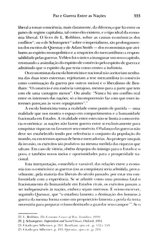 333Paz e Guerra Entre as Nações
liberal a ton1ar consciência, mais claran1ente, da diferença que hél entre os
países de regime capitalista, tal como eles existell1, e o tipo ideal da econo­
nlia liberal. O livro de L. Robbins, sobre as causas econôlllicas dos
conflitos:!:!, ou o de Schulllpeter:!:: sobre o i01perialisll1o, são prolongal11en­
tos dos escritos de Quesnay e de Adaln Snüth - dos econonlistas que atri­
buem ao espírito olonopolístico e a resquícios do n1ercantilisll10 a respon­
sabilidade pelas guerras. Veblen fói o único a inaugurar Ull1 novo capítulo,
retomando a assimilação do espírito de coo1ércio pelo espírito de guerra e
admitindo que o espírito da paz teria con10 centro a indústria.
()s economistas da escola historicista e nacional não aceitarianl nenhu­
ma das duas teses extren1as; rejeitarian1 a tese n1ercantilista (o con1ércio
como continuação da guerra por outros n1eios) e o liberalisl110 de Ben­
than1: "() conlércio é ell1 essência vant~joso, n1esnlO para a parte que ten1
C001 ele uma vantageol menor". ()u ainda: "Nunca há unI conflito real
eotre os interesses das naçües; só a inconlpreensão faz con1 que esses in­
teresses pareçan1 às vezes repugnantes~I."
A escola historicista t0l11a a realidade C0l110 ponto de partida - Ullla
realidade que nos ITIOstra o espaço elTI con1partilllentos e a hUIl1anidade
fracionada elTI Estados. A rivalidade entre estes não se linlita à concorrên­
cia econônlica: as naçües não hlzenl guerra entre si exclusival11ente para
conquistar riquezas ou f~lvorecerseu cOlllércio. () halanço das guerras não
deve ser estahelecido tendo por referência o cOI~junto da população do
n1ulldo, ou el11 terll10S apenas de bens e Illercadorias. Ao proteger un1 país
da invasão, os exércitos são jJ'for/utivos na meSllla l11edida das riquezas que
salvalll. t~1l1 caso de vitória, ohtên1 desp(~jos do ininligo para o Estado e o
povo, e tan1bénl novos n1eios e oportunidades para a prosperidade na­
cional.
Esta interpretação, cOlnedida e razoé'l'el, das rela<s'ües entre a econo­
nlia (ou o conlércio) e as guerras (ou as conquistas) seria adl11itida, prova­
vehllente, pela 1l1aioria dos liherais do século passado. por estar en1 con­
fúrlllidade COI11 a experiência. Se se adnlitir COI110 tU11a prenlissa fatal o
fraciollalllento da hUlnanidade en1 Estados rivais, os exércitos passalll a
ser indispens{l'eis ~lS naçües, elllhora s~janl onerosos. f~ ocioso escrever,
seguindo Quesnay, que "() estadista léllllenta a destinaçél0 dos hOlllens ~l
guerra da 1l1eSllla fúrl11a COIllO UIlI proprielé'lrio lalllenla a perda da terra
Ilecessé'lria para preparar o fússo destinado a guardar seus CéllllpOS~-·". Se o
2~. L. Robbills. Fh,' Fumo}}l/' C(I/f"" oi '(11. LOlld n·.... I ~n~'.
23. J. Schumpeter, Imperialúm and Svrial Cla,scs, ()xford, 1951.
~..J. Citado por SilhtTIlt'I'. p. ~() I Bt'llt 11;1111. (I/)/{' (ir.. p. :-).-)',! t' :-):-)~}.
~:>. (:itado por SilhtTIHT. p. I q:L (211t''''ILI. u/)I{' (11 .• p. ',! I q,
 