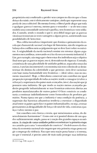 334 Raymond Aron
proprietário está condenado a perder seus canlpos no dia elll que o fosso
deixar de existir, este é efetivanlente vant~uoso,ainda que represente unIa
perda de área cultivável. Da nlesma fórnla, o liberal pode aleg-ar que toda
e qualquer g-uerra é onerosa, nlesnlO para o vencedor - se ele telll con10
Illodelo unIa cOlnunidade universal e pacífica, selll fronteiras e senl solda­
dos. (:ontudo, sendo o Inundo o que é, será difícil negar que as g-uerras
vitoriosas trouxeraln às vezes vantagens a alg-uns povos, aunlentando suas
possibilidades de benl-estar.
Mas a idéia inovadora e in1portante que dOlllina o pensalllento da es­
cola que challlarei de nacional, eln lu~ar de historicista, não diz respeito ao
balanço dos conflitos nen1 aojul~anlentoque se deve f~lzer sobre os exérci­
tos. A orig-inalidade da escola nacional consiste elll retolllar alguns arg-u­
nIentos nlercantilistas, renovando-os à luz da nova econolllia industrial. F.
L.ist, por exelnplo, não ne~a que o benl-estar dos indivíduos s~ja o ol~jetivo
finalnelll que as g-uerras s~jalll, enl si, destruidoras de riquezas. (:ontudo,
a existência de unIa pluralidade de unidades políticas, separadas unIas das
outras, é unl f~ltO incontestável; o econonlista n~lo telll o direito de se desin­
teressar do destino da coletividade a que pertence, nenl deve raciocinar
(Onl base nun1a hunIanidade selll fronteiras - ideal, talvez, lllas no 1110­
Illento inacessível. H(~e, o liberalisnlo conlercial não contribui enl ig-ual
proporção à prosperidade de todas as naçües; tende a consag-rar (e talvez a
reforçar) a supren1acia dos países nIais avançados, isto é, das naçües quejá
possuenl un1a indústria. !)e que l11odo as naçües 111enOS avançadas po­
derão progredir industrialnlente se suas fronteiras estiverenl abertas aos
produtos manuf~lturadosde outros países? () livre conlércio as conde­
naria a continuar indefinidanlente C0l110 fórnecedoras de produtos pri­
nlários. NUl11a época el11 que a indústria é Ul11a condiçflo da potência, a
supressão das barreiras aduaneiras tenderia a eternizar a disparidade
atual entre os países agrícolas e os países industrializados, ou s~ja, a tornar
pernlanentes as desi~ualdades de fúrça e de nível de vida, contrárias àjus­
tiça e talvez IlleSI110 à paz.
List concebeu com clareza a teoria, que nlencional110S acinla, do de­
senvolvin1ento harn10nioso:!h. (~onlO este só é possível dentro de un1 qua­
dro suficienten1ente amplo, passa-se ~l noção dos g-randes espaços econ<>­
micos. A criação de vastas unidades político-econômicas é a primeira etapa
no canlinho nara llnla "comunidade dp conlércio". ()s d~fpnsor~sd~l dOIl­
a
trina da econonlÍa nacional não neganl que esta prinleira etapa possa exi­
g-ir o el11preg-o da violência. Para que unIa nação possa bastar a si IlleSlllél,
no que é essencial, é preciso antes de nlais nada proteger suas indústrias
2(l. CL Capo VI I. seção :~.
 