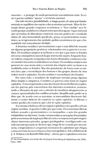 335Paz e Guerra Entre as Nações
nascentes - e proteger de nl0do permanente suas indústrias vitais. Às ve­
zes é preciso tambénl "ajustar" o território nacional.
List não exclui a possibilidade, a longo prazo, de uma paz funda­
mentada no equilíbrio das naçôes e das econonüas nacionais. Alénl da f()r­
nlação desses grandes conjuntos econônlicos, o "livre cânlbio" será fe­
cundo porque estabelecerá relaçôes entre parceiros iguais. A paz universal
não vai resultar do liberalismo comercial, nlas este poderá ser o resultado
último de uma humanidade pacificada, graças ao protecionisnlo transi­
tório e ao revigoranlento das unidades político-econônücas enl que a hu­
manidade está naturahnente dividida.
A doutrina socialista é provavelnlente a que é 111ais difícil de resulllir
em algunlas proposiçôes genéricas, relacionadas conl as guerras e os con­
flitos. Os socialistas utópicos se inclinaln a crer que a paz entre os .Estados
será unla conseqüência natural da paz interna das naçôes. Enquanto hou­
ver mrséria, enquanto as injustiças não forem elinünadas, continuará a ha­
ver tanlbénlluta entre os indivíduos e as classes. ()s socialistas utópicos não
parecenl ter unla teoria única e coerente das relaçôes entre as classes e as
rivalidades entre os Estados. Mas eles postularam, de f()rnla nlais ou me­
nos clara, que a reconciliação dos honlens e dos grupos, dentro de unla
ordenl social e eqüitativa, levaria talllbénl à reconciliação dos Estados.
Por outro lado, o socialisnlo de inspiração 1l1arxista prega algunlas
idéias silnple.s e categóricas. (:onsidera as guerras como f~ltals no reginle
capitalista. rrOOla enlprestada a uma das facçôes da escola liberal a explica­
ção das guerras pela concorrência dos interesses econônlicos, acrescen­
tando a afirolativa de que conl o advento do socialisnlo desaparecerão as
causas e oportunidades dos conflitos arnlados. Sinlplificando, poder-se-ia
dizer que, de acordo conl os olarxistas, os mercantilistas descrevew fiel­
nlente o caráter belicoso do comércio no reginle capitalista; os liberais, o
caráter pacífico do conlércio após o.firn do regúne capitali.sta.
A economia é belicosa sob unl reginle capitalista e será pacífica sob UOl
regiole socialista. A questão é saber por que razão. ()s econonüstas liberais
tinhaol acusado o protecionisnlo e os nlonopólios, a ação das grandes
companhias ou dos trusts. Lenin retoma todas as acusações formuladas
pelos ecooooüstas de inspiração liberal contra os responsáveis pelo inlperi­
alismo (interesses privados, grupos privilegiados), transfigurando con­
tudo esta interpretação ao declarar que, longe de ser causado por unla mi­
noria, o inlperialisnlo é a expressão necessária do capitalismo que chegou
a unla certa fase da sua evoluçflo (a hlse 111onopolística). Sob a influência de
J. A. Hobson e de Rudolfl Hilferding~7,afirnla quê o capitalisnlo está con­
27. Das Finanzkapital, eine Studie über dieJüngste Entwicklung des Kapitalismus (de 1909),
Viena, 1920.
 